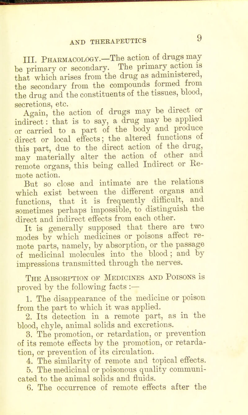 III. Pharmacology.—The action of drugs may be primary or secondary. The primary action is that which arises from the drug as administered, the secondary from the compounds formed from the drug and the constituents of the tissues, blood, secretions, etc. Again, the action of drugs may be direct or indirect: that is to say, a drug may be applied or carried to a part of the body and produce direct or local effects; the altered functions of this part, due to the direct action of the drug, may materially alter the action of other and remote organs, this being called Indirect or Re- mote action. But so close and intimate are the relations which exist between the different organs and functions, that it is frequently difficult, and sometimes perhaps impossible, to distinguish the direct and indirect effects from each other. It is generally supposed that there are two modes by which medicines or poisons affect re- mote parts, namely, by absorption, or the passage of medicinal molecules into the blood; and by impressions transmitted through the nerves. The Absorption of Medicines and Poisons is proved by the following facts :— 1. The disappearance of the medicine or poison from the part to which it was applied. 2. Its detection in a remote part, as in the blood, chyle, animal solids and excretions. 3. The promotion, or retardation, or prevention of its remote effects by the promotion, or retarda- tion, or prevention of its circulation. 4. The similarity of remote and topical effects. 5. The medicinal or poisonous quality communi- cated to the animal solids and fluids. 6. The occurrence of remote effects after the