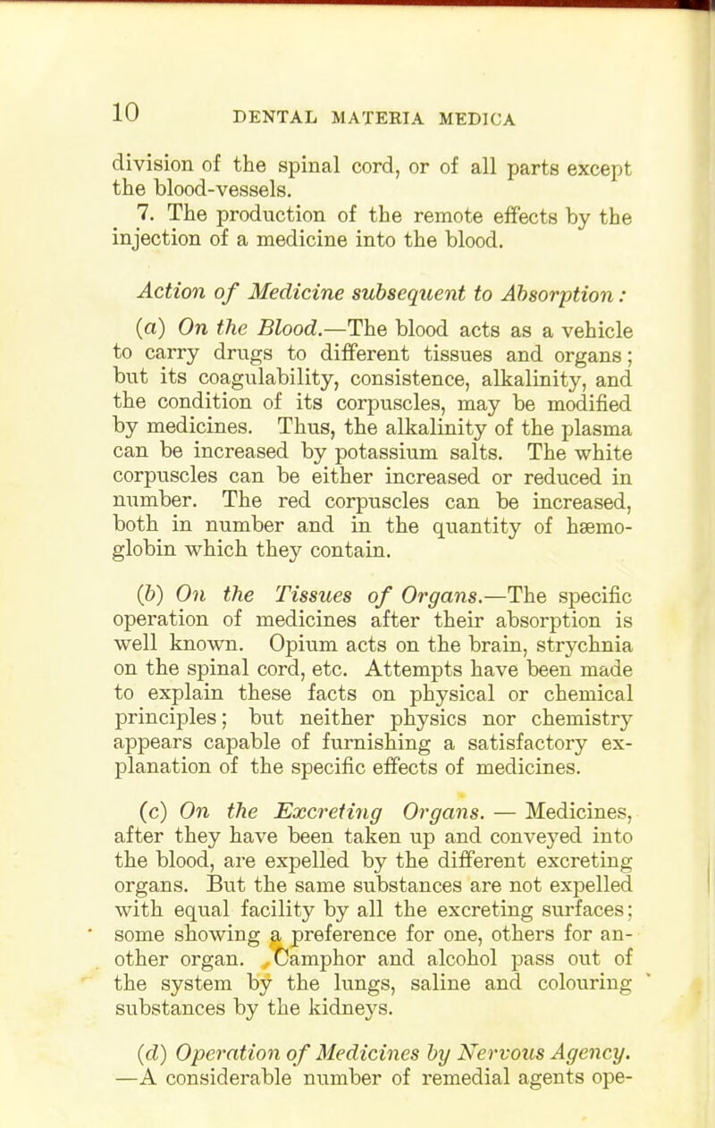 division of the spinal cord, or of all parts except the blood-vessels. 7. The production of the remote effects by the injection of a medicine into the blood. Action of Medicine subsequent to Absorption: (a) On the Blood.—The blood acts as a vehicle to carry drugs to different tissues and organs; but its coagulability, consistence, alkalinity, and the condition of its corpuscles, may be modified by medicines. Thus, the alkalinity of the plasma can be increased by potassium salts. The white corpuscles can be either increased or reduced in number. The red corpuscles can be increased, both in number and in the quantity of haemo- globin which they contain. (b) On the Tissues of Organs.—The specific operation of medicines after their absorption is well known. Opium acts on the brain, strychnia on the spinal cord, etc. Attempts have been made to explain these facts on physical or chemical principles; but neither physics nor chemistry appears capable of furnishing a satisfactory ex- planation of the specific effects of medicines. (c) On the Excreting Organs. — Medicines, after they have been taken up and conveyed into the blood, are expelled by the different excreting organs. But the same substances are not expelled with equal facility by all the excreting surfaces; some showing a preference for one, others for an- other organ. ..Camphor and alcohol pass out of the system by the lungs, saline and colouring substances by the kidneys. (d) Operation of Medicines by Nervous Agency. —A considerable number of remedial agents ope-