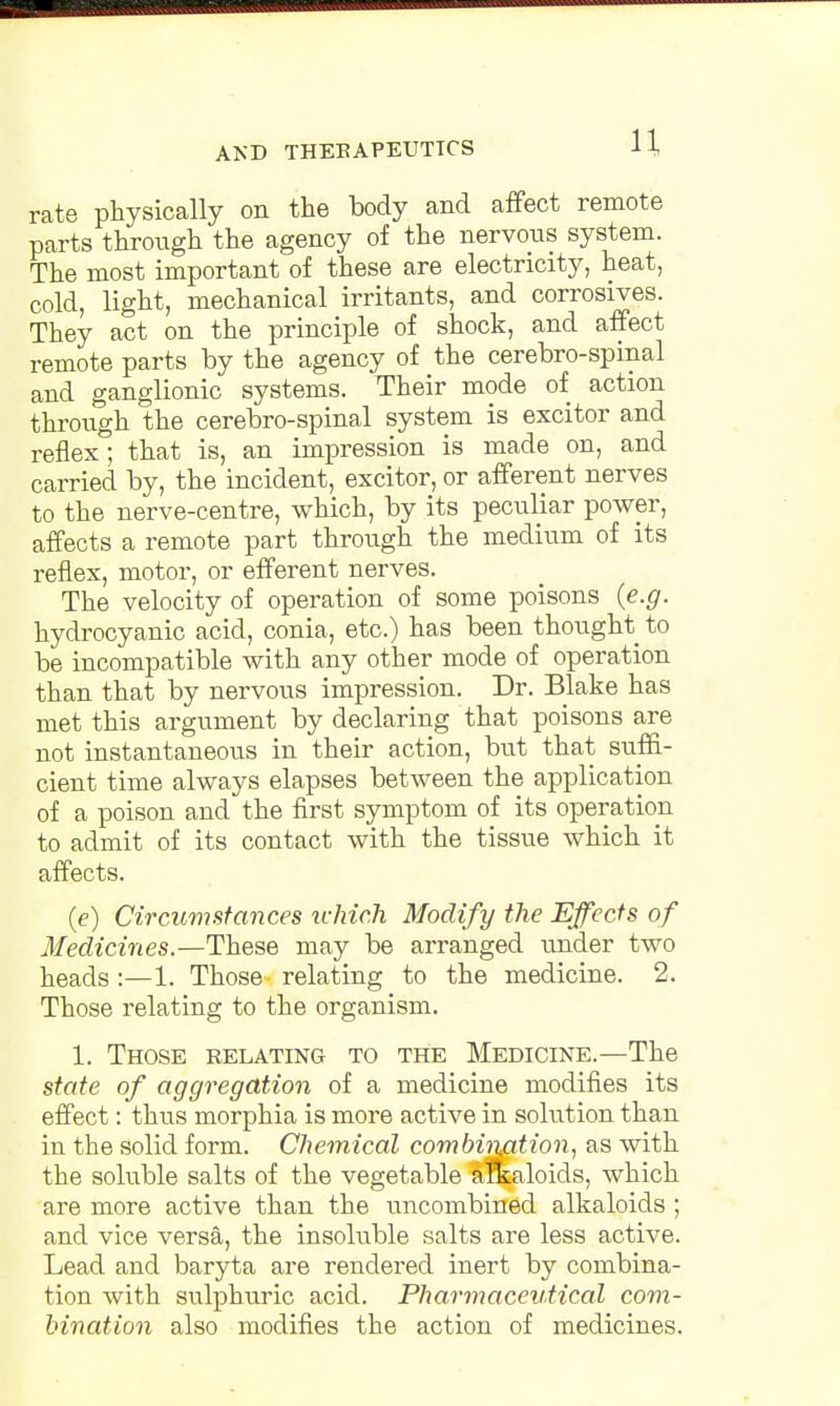 rate physically on the body and affect remote parts through the agency of the nervous system. The most important of these are electricity, heat, cold, light, mechanical irritants, and corrosives. They act on the principle of shock, and affect remote parts by the agency of the cerebrospinal and ganglionic systems. Their mode of action through the cerebro-spinal system is excitor and reflex; that is, an impression is made on, and carried by, the incident, excitor, or afferent nerves to the nerve-centre, which, by its peculiar power, affects a remote part through the medium of its reflex, motor, or efferent nerves. The velocity of operation of some poisons (e.g. hydrocyanic acid, conia, etc.) has been thought to be incompatible with any other mode of operation than that by nervous impression. Dr. Blake has met this argument by declaring that poisons are not instantaneous in their action, but that suffi- cient time always elapses between the application of a poison and the first symptom of its operation to admit of its contact with the tissue which it affects. (e) Circumstances which Modify the Effects of Medicines.—These may be arranged under two heads :—1. Those relating to the medicine. 2. Those relating to the organism. 1. Those relating to the Medicine.—The state of aggregation of a medicine modifies its effect: thus morphia is more active in solution than in the solid form. Chemical combination, as with the soluble salts of the vegetable a&aloids, which are more active than the uncombined alkaloids ; and vice versa, the insoluble salts are less active. Lead and baryta are rendered inert by combina- tion with sulphuric acid. Pharmaceutical com- bination also modifies the action of medicines.