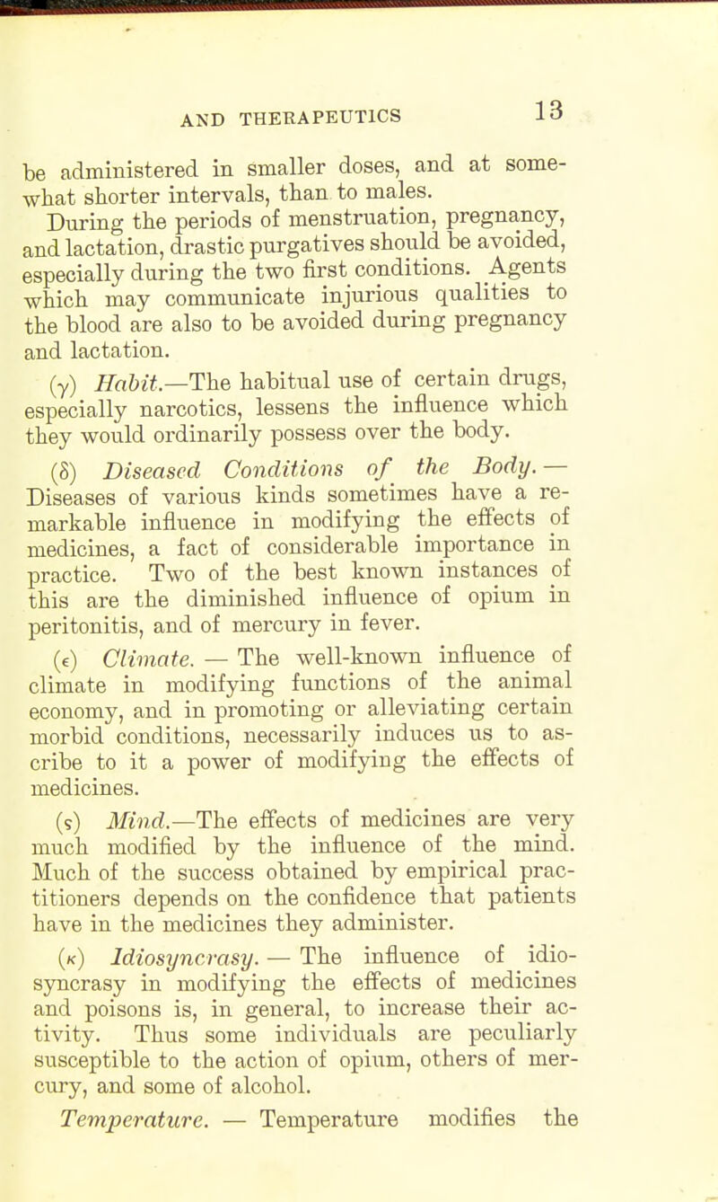 be administered in smaller doses, and at some- what shorter intervals, than to males. During the periods of menstruation, pregnancy, and lactation, drastic purgatives should be avoided, especially during the two first conditions. Agents which may communicate injurious qualities to the blood are also to be avoided during pregnancy and lactation. (y) Habit— The habitual use of certain drugs, especially narcotics, lessens the influence which they would ordinarily possess over the body. (8) Diseased Conditions of the Body.— Diseases of various kinds sometimes have a re- markable influence in modifying the effects of medicines, a fact of considerable importance in practice. Two of the best known instances of this are the diminished influence of opium in peritonitis, and of mercury in fever. (e) Climate. — The well-known influence of climate in modifying functions of the animal economy, and in promoting or alleviating certain morbid conditions, necessarily induces us to as- cribe to it a power of modifying the effects of medicines. (9) Mind.—The effects of medicines are very much modified by the influence of the mind. Much of the success obtained by empirical prac- titioners depends on the confidence that patients have in the medicines they administer. (k) Idiosyncrasy. — The influence of idio- syncrasy in modifying the effects of medicines and poisons is, in general, to increase their ac- tivity. Thus some individuals are peculiarly susceptible to the action of opium, others of mer- cury, and some of alcohol. Temperature. — Temperature modifies the