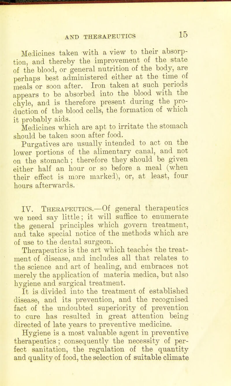 Medicines taken with a view to their absorp- tion, and thereby the improvement of the state of the blood, or general nutrition of the body, are perhaps best administered either at the time of meals or soon after. Iron taken at such periods appears to be absorbed into the blood with the chyle, and is therefore present during the pro- duction of the blood cells, the formation of which it probably aids. Medicines which are apt to irritate the stomach should be taken soon after food. Purgatives are usually intended to act on the lower portions of the alimentary canal, and ^ not on the stomach ; therefore they should be given either half an hour or so before a meal (when their effect is more marked), or, at least, four hours afterwards. IV. Therapeutics.—Of general therapeutics we need say little; it will suffice to enumerate the general principles which govern treatment, and take special notice of the methods which are of use to the dental surgeon. Therapeutics is the art which teaches the treat- ment of disease, and includes all that relates to the science and art of healing, and embraces not merely the application of materia medica, but also hygiene and surgical treatment. It is divided into the treatment of established disease, and its prevention, and the recognised fact of the undoubted superiority of prevention to cure has resulted in great attention being directed of late years to preventive medicine. Hygiene is a most valuable agent in preventive therapeutics; consequently the necessity of per- fect sanitation, the regulation of the quantity and quality of food, the selection of suitable climate