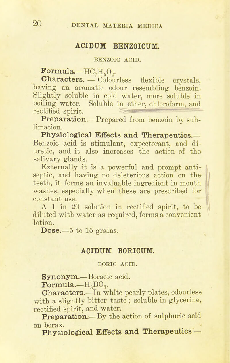 ACIDUM BENZOICUM. BENZOIC ACID. Formula.—HC7H602. Characters. — Colourless flexible crystals, having an aromatic odour resembling benzoin. Slightly soluble in cold water, more soluble in boiling -water. Soluble in ether, chloroform, and Preparation.—Prepared from benzoin by sub- limation. Physiological Effects and Therapeutics.— Benzoic acid is stimulant, expectorant, and di- uretic, and it also increases the action of the salivary glands. Externally it is a powerful and prompt anti- septic, and having no deleterious action on the teeth, it forms an invaluable ingredient in mouth washes, especially when these are prescribed for constant use. A 1 in 20 solution in rectified spirit, to be diluted with water as required, forms a convenient lotion. Dose.—5 to 15 grains. ACIDUM BORICUM. BORIC ACID. Synonym.—Boracic acid. Formula.—H3B03. Characters.—In white pearly plates, odourless with a slightly bitter taste; soluble in glycerine, rectified spirit, and water. Preparation.—By the action of sulphuric acid on borax. Physiological Effects and Therapeutics'—