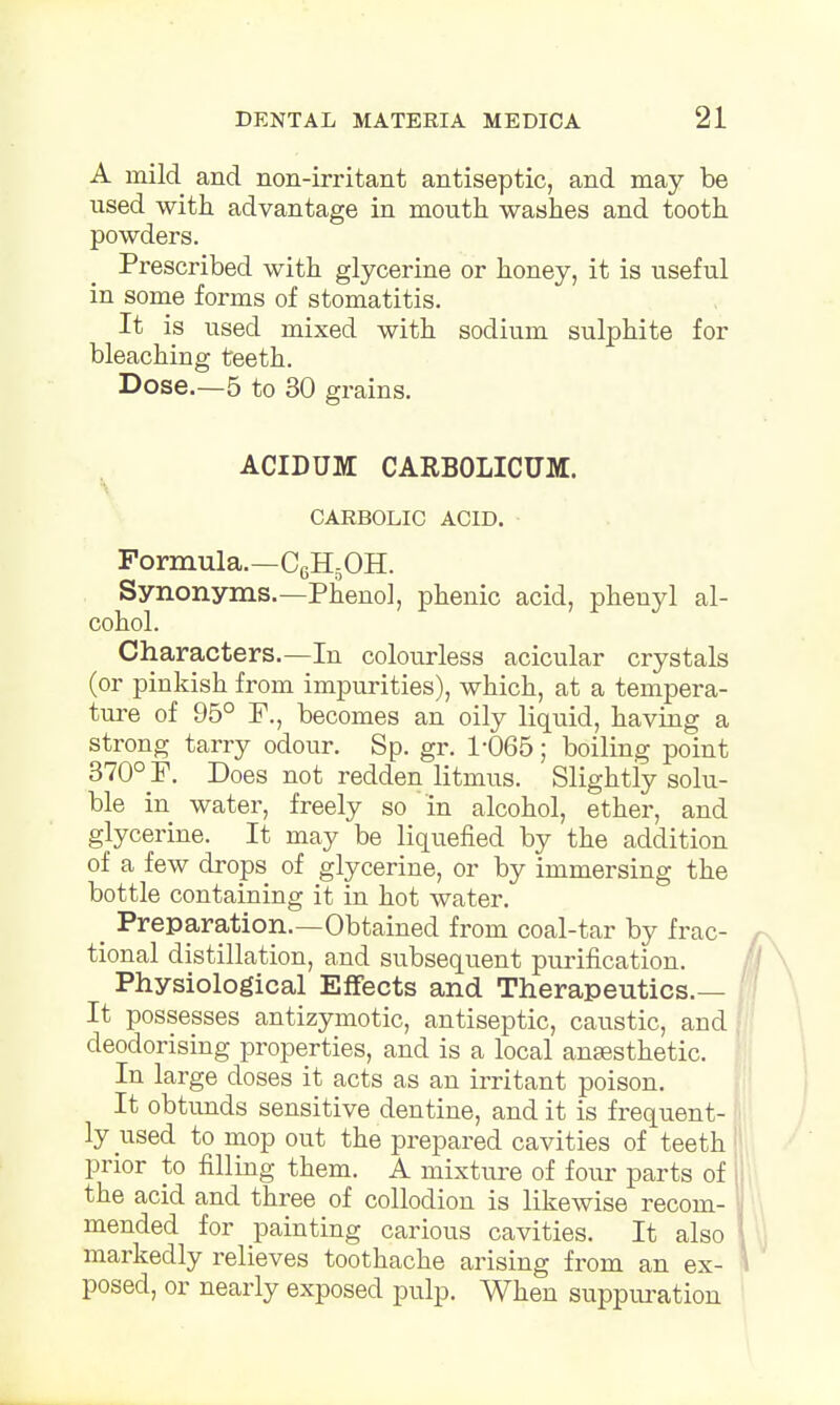 A mild arid non-irritant antiseptic, and may be used with advantage in mouth washes and tooth powders. Prescribed with glycerine or honey, it is useful in some forms of stomatitis. It is used mixed with sodium sulphite for bleaching teeth. Dose.—5 to 30 grains. ACIDUM CARBOLICUM. CARBOLIC ACID. Formula.—C6H5OH. Synonyms.—Phenol, phenic acid, phenyl al- cohol. Characters.—In colourless acicular crystals (or pinkish from impurities), which, at a tempera- ture of 95° F., becomes an oily liquid, having a strong tarry odour. Sp. gr. 1-065; boiling point 370° P. Does not redden litmus. Slightly solu- ble in water, freely so in alcohol, ether, and glycerine. It may be liquefied by the addition of a few drops of glycerine, or by immersing the bottle containing it in hot water. _ Preparation.—Obtained from coal-tar by frac- tional distillation, and subsequent purification. Physiological Effects and Therapeutics.— It possesses antizymotic, antiseptic, caustic, and, deodorising properties, and is a local anaesthetic. In large closes it acts as an irritant poison. It obtunds sensitive dentine, and it is frequent- ly used to mop out the prepared cavities of teeth prior to filling them. A mixture of four parts of i the acid and three of collodion is likewise recom- mended for painting carious cavities. It also markedly relieves toothache arising from an ex- posed, or nearly exposed pulp. When suppuration