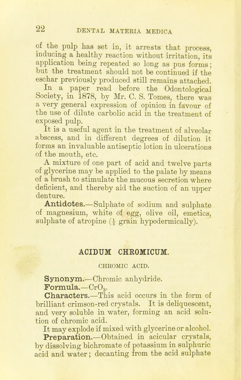 of the pulp has set in, it arrests that process, inducing a healthy reaction without irritation, its application being repeated so long as pus forms; but the treatment should not be continued if the eschar previously produced still remains attached. In a paper read before the Odontological Society, in 1878, by Mr. C. S. Tomes, there was a very general expression of opinion in favour of the use of dilute carbolic acid in the treatment of exposed pulp. It is a tiseful agent in the treatment of alveolar abscess, and in different degrees of dilution it forms an invaluable antiseptic lotion in ulcerations of the mouth, etc. A mixture of one part of acid and twelve parts of glycerine may be applied to the palate by means of a brush to stimulate the mucous secretion where deficient, and thereby aid the suction of an upper denture. Antidotes.—Sulphate of sodium and sulphate of magnesium, white of egg, olive oil, emeties, sulphate of atropine (4- grain hypodermically). ACIDUJVE CHROMICUM. CHROMIC ACID. Synonym.—Chromic anhydride. Formula.—Cr03. Characters.—This acid occurs in the form of brilliant crimson-red crystals. It is deliquescent, and very soluble in water, forming an acid solu- tion of chromic acid. It may explode if mixed with glycerine or alcohol. Preparation.—Obtained in acicular crystals, by dissolving bichromate of potassium in sulphuric acid and water; decanting from the acid sulphate