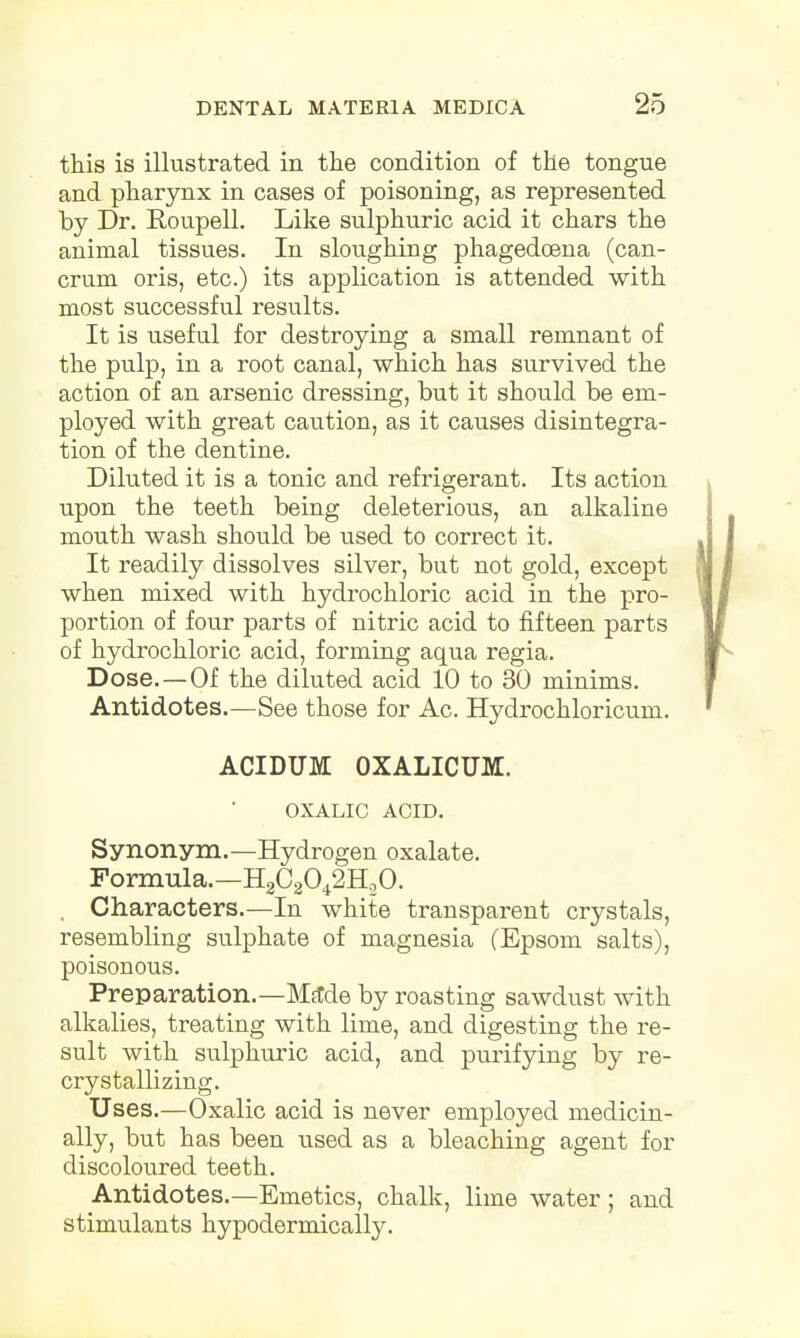 this is illustrated in the condition of the tongue and pharynx in cases of poisoning, as represented by Dr. Roupell. Like sulphuric acid it chars the animal tissues. In sloughing phagedoena (can- crum oris, etc.) its application is attended with most successful results. It is useful for destroying a small remnant of the pulp, in a root canal, which has survived the action of an arsenic dressing, but it should be em- ployed with great caution, as it causes disintegra- tion of the dentine. Diluted it is a tonic and refrigerant. Its action upon the teeth being deleterious, an alkaline mouth wash should be used to correct it. It readily dissolves silver, but not gold, except when mixed with hydrochloric acid in the pro- portion of four parts of nitric acid to fifteen parts of hydrochloric acid, forming aqua regia. Dose. — Of the diluted acid 10 to 30 minims. Antidotes.—See those for Ac. Hydrochloricum. ACIDUM OXALICUM. OXALIC ACID. Synonym.—Hydrogen oxalate. Formula.—H2C2042H20. . Characters.—In white transparent crystals, resembling sulphate of magnesia (Epsom salts), poisonous. Preparation.—Made by roasting sawdust with alkalies, treating with lime, and digesting the re- sult with sulphuric acid, and purifying by re- crystallizing. Uses.—Oxalic acid is never employed medicin- ally, but has been used as a bleaching agent for discoloured teeth. Antidotes.—Emetics, chalk, lime water; and stimulants hypodermically.