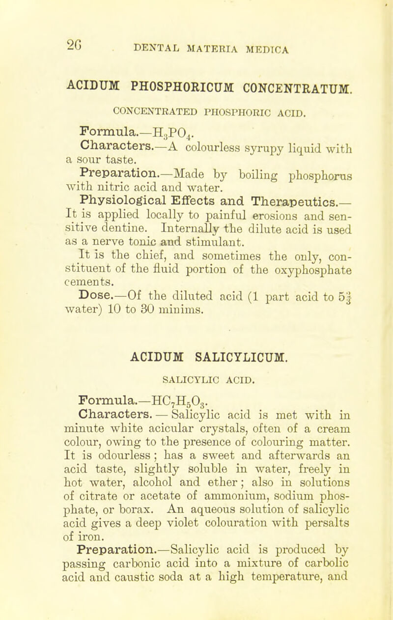 ACIDUM PHOSPHOKICUM CONCENTRATUM. CONCENTRATED PHOSPHORIC ACID. Formula.—H3P04. Characters.—A colourless syrupy liquid with a sour taste. Preparation.—Made by boiling phosphorus with nitric acid and water. Physiological Effects and Therapeutics.— It is applied locally to painful erosions and sen- sitive dentine. Internally the dilute acid is used as a nerve tonic and stimulant. It is the chief, and sometimes the only, con- stituent of the fluid portion of the oxyphosphate cements. Dose.—Of the diluted acid (1 part acid to 5j water) 10 to 30 minims. ACIDUM SALICYLICUM. SALICYLIC ACID. Formula.—HC7H503. Characters. — Salicylic acid is met with in minute white acicular crystals, often of a cream colour, owing to the presence of colouring matter. It is odourless; has a sweet and afterwards an acid taste, slightly soluble in water, freely in hot water, alcohol and ether; also in solutions of citrate or acetate of ammonium, sodium phos- phate, or borax. An aqueous solution of salicylic acid gives a deep violet colouration with persalts of iron. Preparation.—Salicylic acid is produced by passing carbonic acid into a mixture of carbolic acid and caustic soda at a high temperature, and