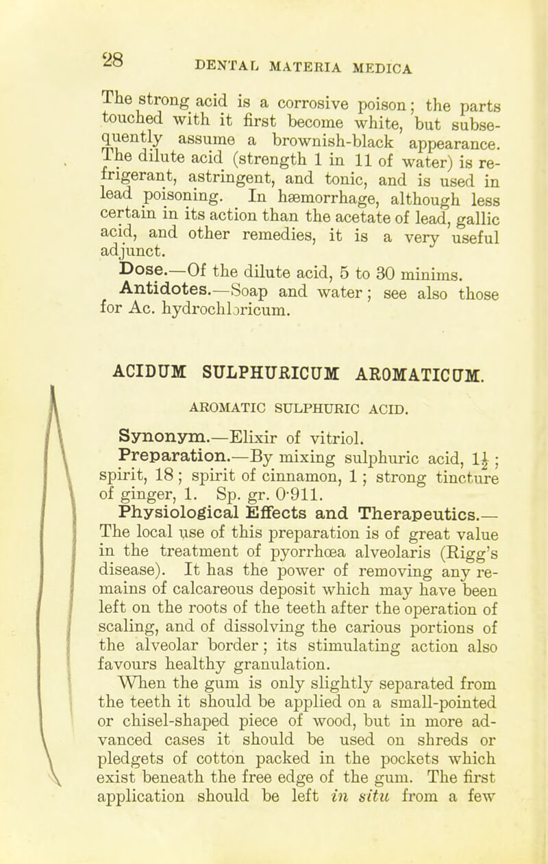 DENTAL MATERIA MEDIC A The strong acid is a corrosive poison; the parts touched with it first become white, but subse- quently assume a brownish-black appearance, lhe dilute acid (strength 1 in 11 of water) is re- frigerant, astringent, and tonic, and is used in lead poisoning. In haemorrhage, although less certain in its action than the acetate of lead, gallic acid, and other remedies, it is a very useful adjunct. Dose.—Of the dilute acid, 5 to 30 minims. Antidotes.—Soap and water; see also those for Ac. hydrochbricum. ACIDUM SULPHURICUM AROMATIC CM. AROMATIC SULPHURIC ACID. Synonym.—Elixir of vitriol. Preparation.—By mixing sulphuric acid, 1|; spirit, 18; spirit of cinnamon, 1; strong tincture of ginger, 1. Sp. gr. 0-911. Physiological Effects and Therapeutics.— The local use of this preparation is of great value in the treatment of pyorrhoea alveolaris (Bigg's disease). It has the power of removing any re- mains of calcareous deposit which may have been left on the roots of the teeth after the operation of scaling, and of dissolving the carious portions of the alveolar border; its stimulating action also favours healthy granulation. When the gum is only slightly separated from the teeth it should be applied on a small-pointed or chisel-shaped piece of wood, but in more ad- vanced cases it should be used on shreds or pledgets of cotton packed in the pockets which exist beneath the free edge of the gum. The first application should be left in situ from a few