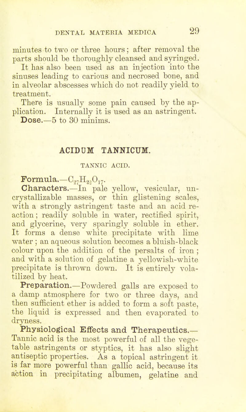minutes to two or three hours; after removal the parts should be thoroughly cleansed and syringed. It has also been used as an injection into the sinuses leading to carious and necrosed bone, and in alveolar abscesses which do not readily yield to treatment. There is usually some pain caused by the ap- plication. Internally it is used as an astringent. Dose.—5 to 30 minims. ACIDUM TANNICUM. TANNIC ACID. Formula.—C27H2,017. Characters.—In pale yellow, vesicular, un- crystallizable masses, or thin glistening scales, with a strongly astringent taste and an acid re- action ; readily soluble in water, rectified spirit, and glycerine, very sparingly soluble in ether. It forms a dense white precipitate with lime water ; an aqueous solution becomes a bluish-black colour upon the addition of the persalts of iron ; and with a solution of gelatine a yellowish-white precipitate is thrown down. It is entirely vola- tilized by heat. Preparation.—Powdered galls are exposed to a damp atmosphere for two or three days, and then sufficient ether is added to form a soft paste, the liquid is expressed and then evaporated to dryness. Physiological Effects and Therapeutics.— Tannic acid is the most powerful of all the vege- table astringents or styptics, it has also slight antiseptic properties. As a topical astringent it is far more powerful than gallic acid, because its action in precipitating albumen, gelatine and