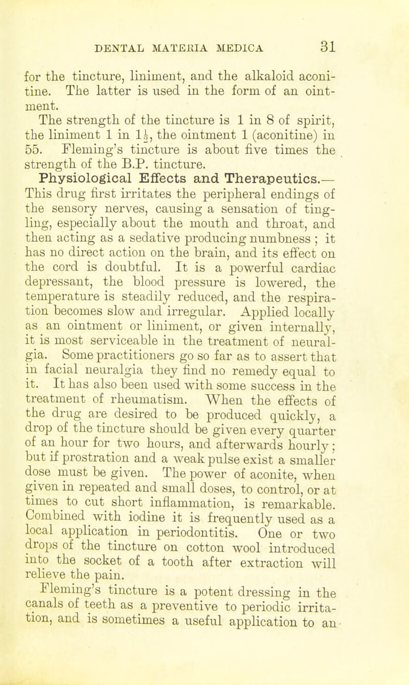 for the tincture, liniment, and the alkaloid aconi- tine. The latter is used in the form of an oint- ment. The strength of the tincture is 1 in 8 of spirit, the liniment 1 in lk, the ointment 1 (aconitine) in 55. Fleming's tincture is about five times the strength of the B.P. tincture. Physiological Effects and Therapeutics.— This drug first irritates the peripheral endings of the sensory nerves, causing a sensation of ting- ling, especially about the mouth and throat, and then acting as a sedative producing numbness ; it has no direct action on the brain, and its effect on the cord is doubtful. It is a powerful cardiac depressant, the blood pressure is lowered, the temperature is steadily reduced, and the respira- tion becomes slow and irregular. Applied locally as an ointment or liniment, or given internally, it is most serviceable in the treatment of neural- gia. Some practitioners go so far as to assert that in facial neuralgia they find no remedy equal to it. It has also been used with some success in the treatment of rheumatism. When the effects of the drug are desired to be produced quickly, a drop of the tincture should be given every quarter of an hour for two hours, and afterwards hourly; but if prostration and a weak pulse exist a smaller dose must be given. The power of aconite, when given in repeated and small doses, to control, or at times to cut short inflammation, is remarkable. Combined with iodine it is frequently used as a local application in periodontitis. One or two drops of the tincture on cotton wool introduced into the socket of a tooth after extraction will relieve the pain. Fleming's tincture is a potent dressing in the canals of teeth as a preventive to periodic irrita- tion, and is sometimes a useful application to an