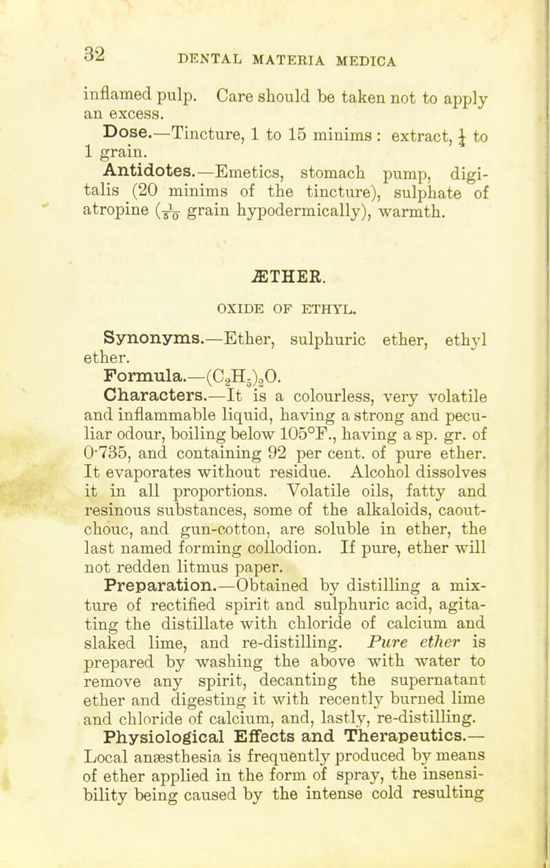 inflamed pulp. Care should be taken not to apply an excess. Dose.—Tincture, 1 to 15 minims : extract, \ to 1 grain. Antidotes.—Emetics, stomach pump, digi- talis (20 minims of the tincture), sulphate of atropine (-^ grain hypodermically), warmth. iETHER. OXIDE OF ETHYL. Synonyms.—Ether, sulphuric ether, ethyl ether. Formula.—(C2H5)20. Characters.—It is a colourless, very volatile and inflammable liquid, having a strong and pecu- liar odour, boiling below 105°F., having a sp. gr. of 0735, and containing 92 per cent, of pure ether. It evaporates without residue. Alcohol dissolves it in all proportions. Volatile oils, fatty and resinous substances, some of the alkaloids, caout- chouc, and gun-cotton, are soluble in ether, the last named forming collodion. If pure, ether will not redden litmus paper. Preparation.—Obtained by distilling a mix- ture of rectified spirit and sulphuric acid, agita- ting the distillate with chloride of calcium and slaked lime, and re-distilling. Pure ether is prepared by washing the above with water to remove any spirit, decanting the supernatant ether and digesting it with recently burned lime and chloride of calcium, and, lastly, re-distilling. Physiological Effects and Therapeutics.— Local anaesthesia is frequently produced by means of ether applied in the form of spray, the insensi- bility being caused by the intense cold resulting