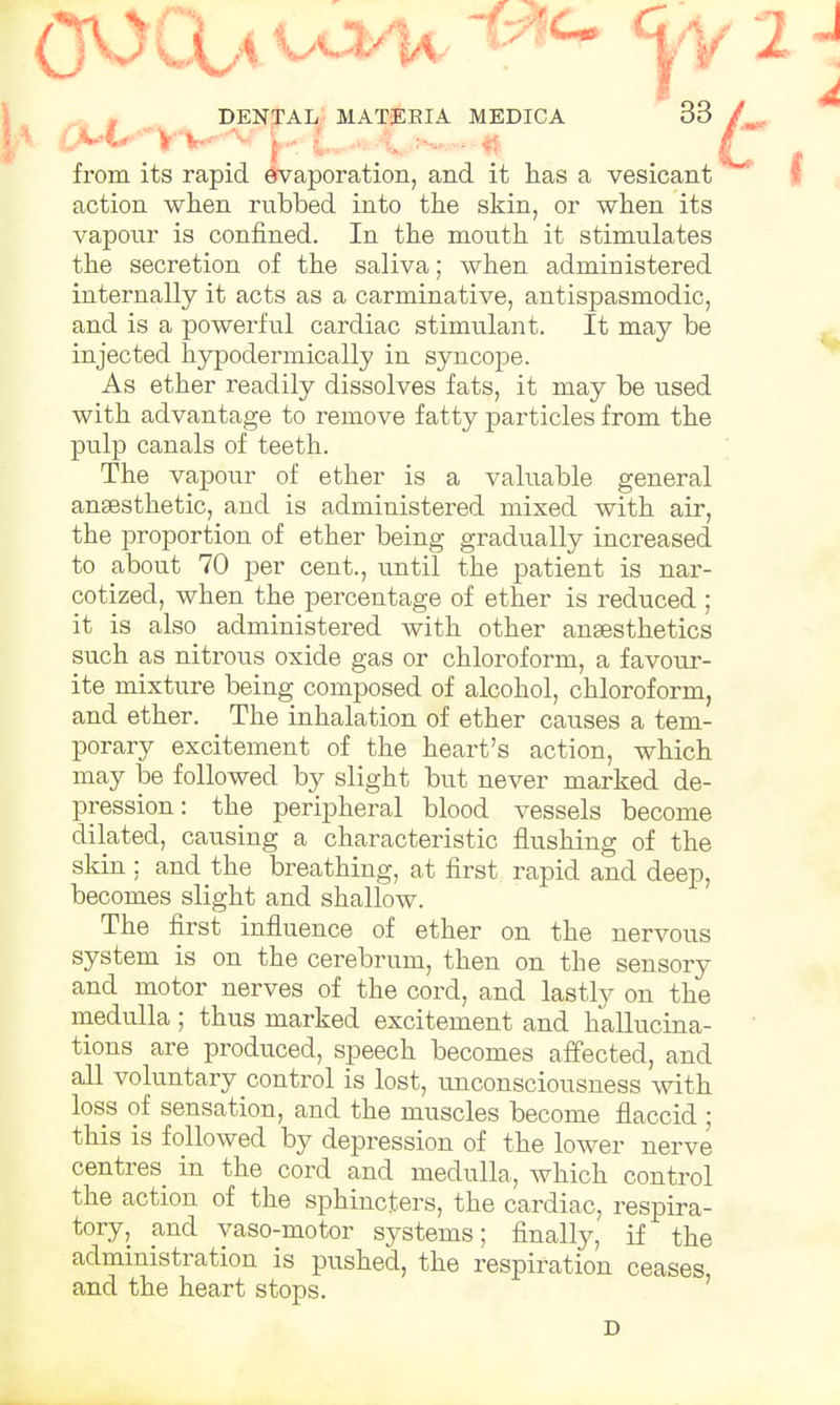 from its rapid evaporation, and it has a vesicant action when rubbed into the skin, or when its vapour is confined. In the mouth it stimulates the secretion of the saliva; when administered internally it acts as a carminative, antispasmodic, and is a powerful cardiac stimulant. It may be injected hypodermically in syncope. As ether readily dissolves fats, it may be used with advantage to remove fatty particles from the pulp canals of teeth. The vapour of ether is a valuable general ansesthetic, and is administered mixed with air, the proportion of ether being gradually increased to about 70 per cent., until the patient is nar- cotized, when the percentage of ether is reduced ; it is also administered with other anaesthetics such as nitrous oxide gas or chloroform, a favour- ite mixture being composed of alcohol, chloroform, and ether. The inhalation of ether causes a tem- porary excitement of the heart's action, which may be followed by slight but never marked de- pression: the peripheral blood vessels become dilated, causing a characteristic flushing of the skin : and the breathing, at first rapid and deep, becomes slight and shallow. The first influence of ether on the nervous system is on the cerebrum, then on the sensory and motor nerves of the cord, and lastly on the medulla ; thus marked excitement and hallucina- tions are produced, speech becomes affected, and all voluntary control is lost, unconsciousness with loss of sensation, and the muscles become flaccid ; this is followed by depression of the lower nerve centres in the cord and medulla, which control the action of the sphincters, the cardiac, respira- tory, and vaso-motor systems; finally, if the administration is pushed, the respiration ceases, and the heart stops. D