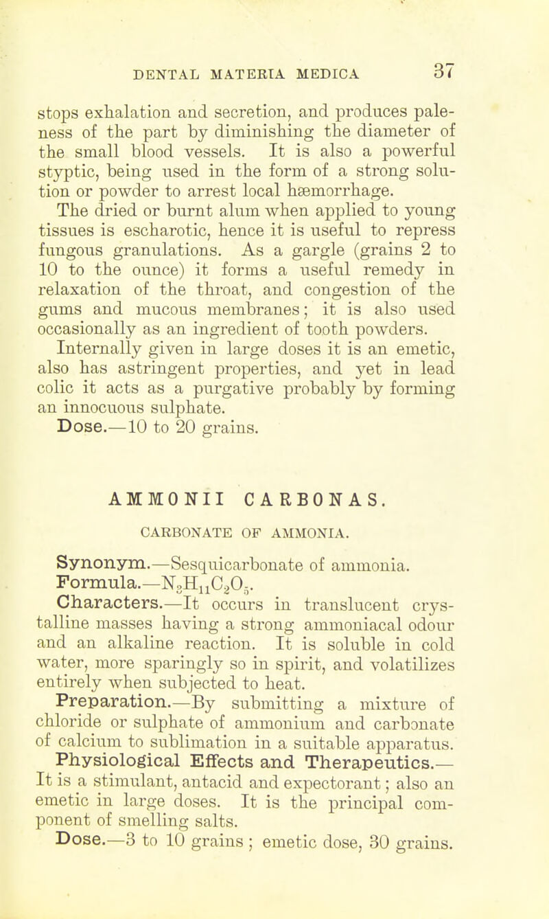 stops exhalation and secretion, and produces pale- ness of the part by diminishing the diameter of the small blood vessels. It is also a powerful styptic, being used in the form of a strong solu- tion or powder to arrest local haemorrhage. The dried or burnt alum when applied to young tissues is escharotic, hence it is useful to repress fungous granulations. As a gargle (grains 2 to 10 to the ounce) it forms a useful remedy in relaxation of the throat, and congestion of the gums and mucous membranes; it is also used occasionally as an ingredient of tooth powders. Internally given in large doses it is an emetic, also has astringent properties, and yet in lead colic it acts as a purgative probably by forming an innocuous sulphate. Dose.—10 to 20 grains. AMMONII CARBONAS. CARBONATE OP AMMONIA. Synonym.—Sesquicarbonate of ammonia. Formula.—N3HnC205. Characters.—It occurs in translucent crys- talline masses having a strong ammoniacal odour and an alkaline reaction. It is soluble in cold water, more sparingly so in spirit, and volatilizes entirely when subjected to heat. Preparation.—By submitting a mixture of chloride or sulphate of ammonium and carbonate of calcium to sublimation in a suitable apparatus. Physiological Effects and Therapeutics.— It is a stimulant, antacid and expectorant; also an emetic in large doses. It is the principal com- ponent of smelling salts. Dose.—3 to 10 grains ; emetic dose, 30 grains.