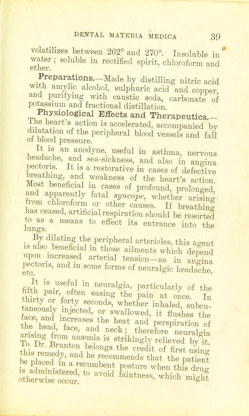 volatilizes between 262° and 270°. Insoluble in water; soluble in rectified spirit, chloroform and Preparations—Made by distilling nitric acid with amyhc alcohol, sulphuric acid and copper and purifying with caustic soda, carbonate of potassium and fractional distillation Physiological Effects and Therapeutics.- 1 he heart s action is accelerated, accompanied by dilatation of the peripheral blood vessels and fall of blood pressure. It is an anodyne, useful in asthma, nervous headache, and sea-sickness, and also in angina pectoris. It is a restorative in cases of defective breathing, and weakness of the heart's action. Most beneficial m cases of profound, prolonged and apparently fatal syncope, whether arising from chloroform or other causes. If breathing has ceased, artificial respiration should be resorted lungs. a m6anS t0 GffeCt itS 6ntrance int0 ^ By dilating the peripheral arterioles, this a«rent is also, beneficial in those ailments which depend upon increased arterial tension-as in 2 pectoris, and m some forms of neuralgic headS? It is useful in neuralgia, particularly of the ° the Pai* at once. In thirty or forty seconds, whether inhaled, subcu* taneously mjected, or swallowed, it flushes the hr'hTad ToT^ ^ ^ -d P-pi? tne nead, lace, and neck; therefore neuralgia To Drg BrutanTja  Sieved b?i lo Ur. Brunton belongs the credit of first usinp- this remedy, and he recommends that the pal ent be placed in a recumbent posture when thisoW