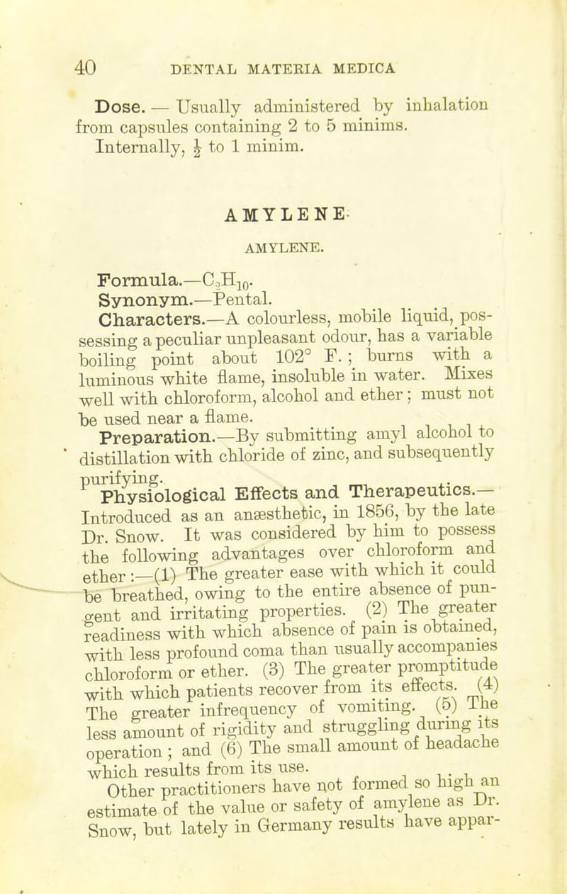 Dose. — Usually administered by inhalation from capsules containing 2 to 5 minims. Internally, \ to 1 minim. AMYLENE- AMYLENE. Formula.—C,H10. Synonym.—Pental. Characters.—A colourless, mobile liquid^ pos- sessing a peculiar unpleasant odour, has a variable boiling point about 102° F. ; burns with a luminous white flame, insoluble in water. Mixes well with chloroform, alcohol and ether; must not be used near a flame. Preparation.—By submitting amyl alcohol to distillation with chloride of zinc, and subsequently P^>hysK)logical Effects and Therapeutics.— Introduced as an ansesthetic, in 1856, by the late Dr. Snow. It was considered by him to possess the following advantages over chloroform and ether :—(1) The greater ease with which it could be breathed, owing to the entire absence of pun- gent and irritating properties. (2) The greater readiness with which absence of pam is obtained, with less profound coma than usually accompanies chloroform or ether. (3) The greater promptitude with which patients recover from its effects. (4) The greater infrequency of vomiting. (5) llie less amount of rigidity and struggling during its operation ; and (6) The small amount of headache which results from its use. Other practitioners have not formed so high an estimate of the value or safety of amylene as Dr. Snow, but lately in Germany results have appai-