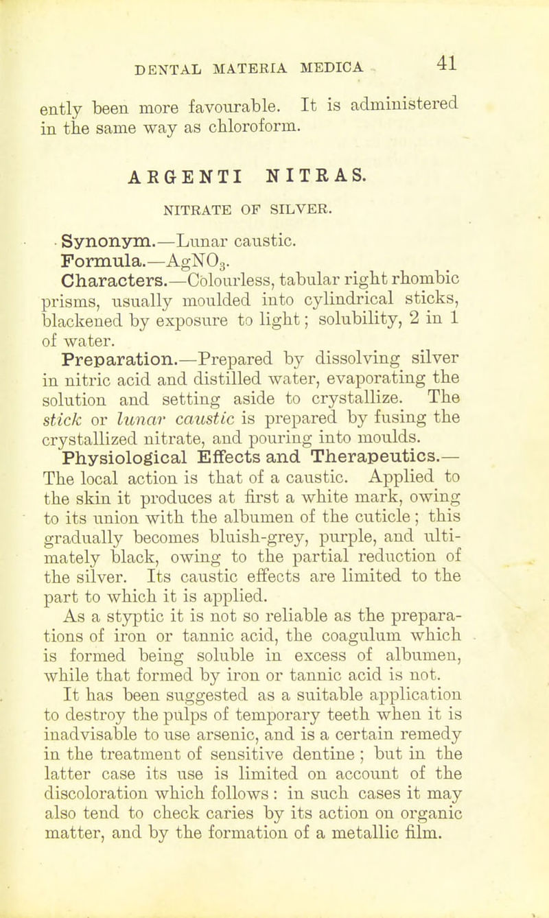ently been more favourable. It is administered in the same way as chloroform. AE6ENTI NITRAS. NITRATE OF SILVER. Synonym.—Lunar caustic. Formula.—AgN03. Characters.—Colourless, tabular right rhombic prisms, usually moulded into cylindrical sticks, blackened by exposure to light; solubility, 2 in 1 of water. Preparation.—Prepared by dissolving silver in nitric acid and distilled water, evaporating the solution and setting aside to crystallize. The stick or lunar caustic is prepared by fusing the crystallized nitrate, and pouring into moulds. Physiological Effects and Therapeutics.— The local action is that of a caustic. Applied to the skin it produces at first a white mark, owing to its union with the albumen of the cuticle; this gradually becomes bluish-grey, purple, and ulti- mately black, owing to the partial reduction of the silver. Its caustic effects are limited to the part to which it is applied. As a styptic it is not so reliable as the prepara- tions of iron or tannic acid, the coagulum which is formed being soluble in excess of albumen, while that formed by iron or tannic acid is not. It has been suggested as a suitable application to destroy the pulps of temporary teeth when it is inadvisable to use arsenic, and is a certain remedy in the treatment of sensitive dentine ; but in the latter case its use is limited on account of the discoloration which follows : in such cases it may also tend to check caries by its action on organic matter, and by the formation of a metallic film.