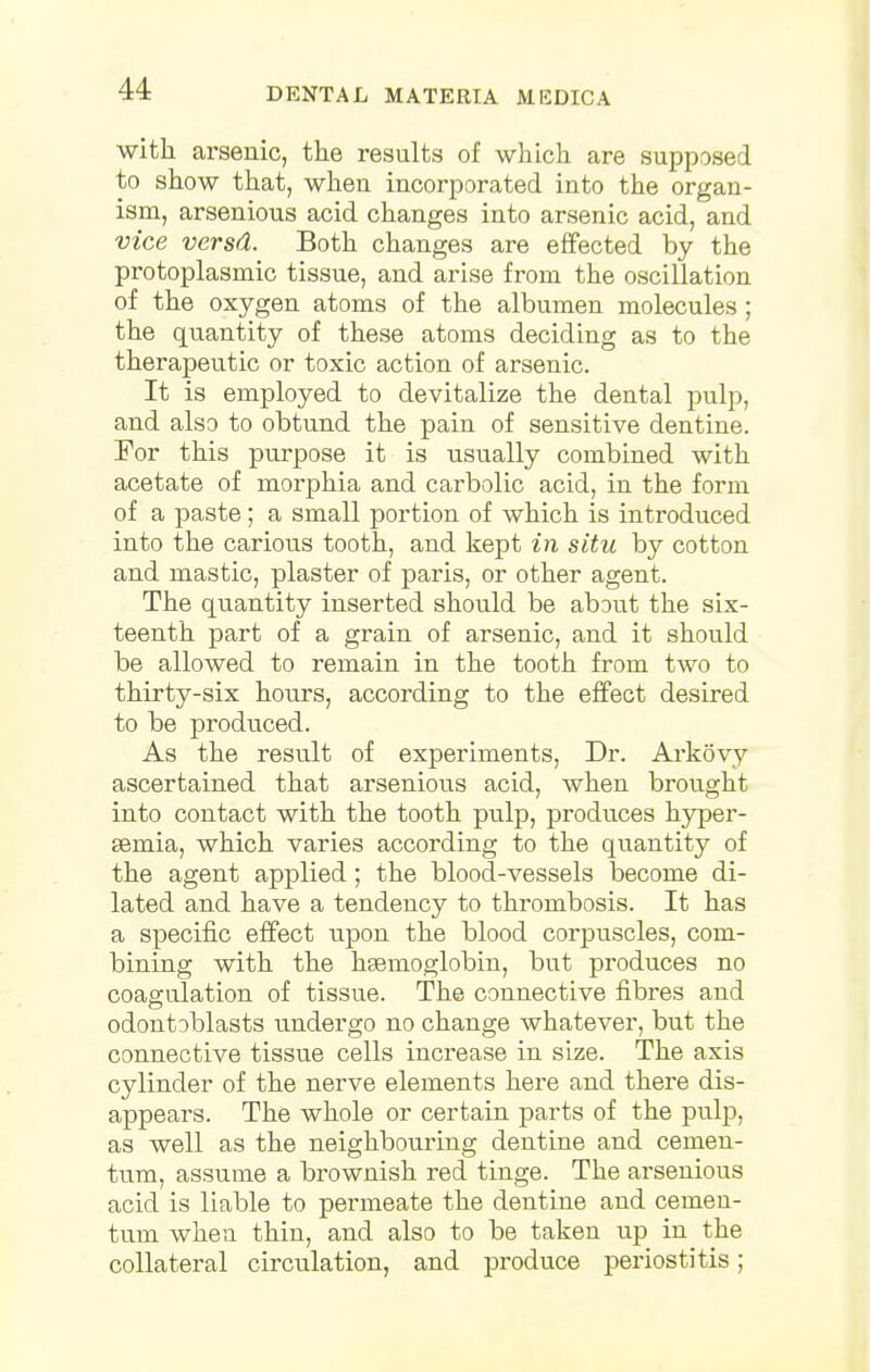 MATERIA MICDICA with arsenic, the results of which are supposed to show that, when incorporated into the organ- ism, arsenious acid changes into arsenic acid, and vice versd. Both changes are effected by the protoplasmic tissue, and arise from the oscillation of the oxygen atoms of the albumen molecules ; the quantity of these atoms deciding as to the therapeutic or toxic action of arsenic. It is employed to devitalize the dental pulp, and also to obtund the pain of sensitive dentine. For this purpose it is usually combined with acetate of morphia and carbolic acid, in the form of a paste; a small portion of which is introduced into the carious tooth, and kept in situ by cotton and mastic, plaster of paris, or other agent. The quantity inserted should be about the six- teenth part of a grain of arsenic, and it should be allowed to remain in the tooth from two to thirty-six hours, according to the effect desired to be produced. As the result of experiments, Dr. Arkovy ascertained that arsenious acid, when brought into contact with the tooth pulp, produces hyper- semia, which varies according to the quantity of the agent applied; the blood-vessels become di- lated and have a tendency to thrombosis. It has a specific effect upon the blood corpuscles, com- bining with the haemoglobin, but produces no coagulation of tissue. The connective fibres and odontoblasts undergo no change whatever, but the connective tissue cells increase in size. The axis cylinder of the nerve elements here and there dis- appears. The whole or certain parts of the pulp, as well as the neighbouring dentine and cemen- tum, assume a brownish red tinge. The arsenious acid is liable to permeate the dentine and cemen- tum whea thin, and also to be taken up in the collateral circulation, and produce periostitis;
