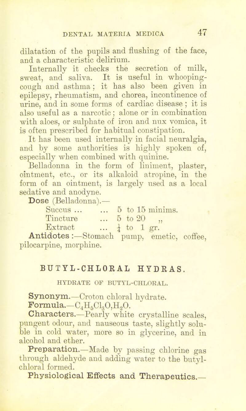 dilatation of the pupils and flushing of the face, and a characteristic delirium. Internally it checks the secretion of milk, sweat, and saliva. It is useful in whooping- cough and asthma; it has also been given in epilepsy, rheumatism, and chorea, incontinence of urine, and in some forms of cardiac disease ; it is also useful as a narcotic; alone or in combination with aloes, or sulphate of iron and mix vomica, it is often prescribed for habitual constipation. It has been used internally in facial neuralgia, and by some authorities is highly spoken of, especially when combined with quinine. Belladonna in the form of liniment, plaster, ointment, etc., or its alkaloid atropine, in the form of an ointment, is largely used as a local sedative and anodyne. Dose (Belladonna).— Succus ... ... 5 to 15 minims. Tincture ... 5 to 20 „ Extract ... ^ to 1 gr. Antidotes :—Stomach pump, emetic, coffee, pilocarpine, morphine. BUTYL-CHLORAL HYDEAS. HYDRATE OF BUTYL-CHLORAL. Synonym.—Croton chloral hydrate. Formula.—C4H5C130,H20. Characters.—Pearly white crystalline scales, pungent odour, and nauseous taste, slightly solu- ble in cold water, more so in glycerine, and in alcohol and ether. Preparation.—Made by passing chlorine gas through aldehyde and adding water to the butyl- chloral formed. Physiological Effects and Therapeutics.—