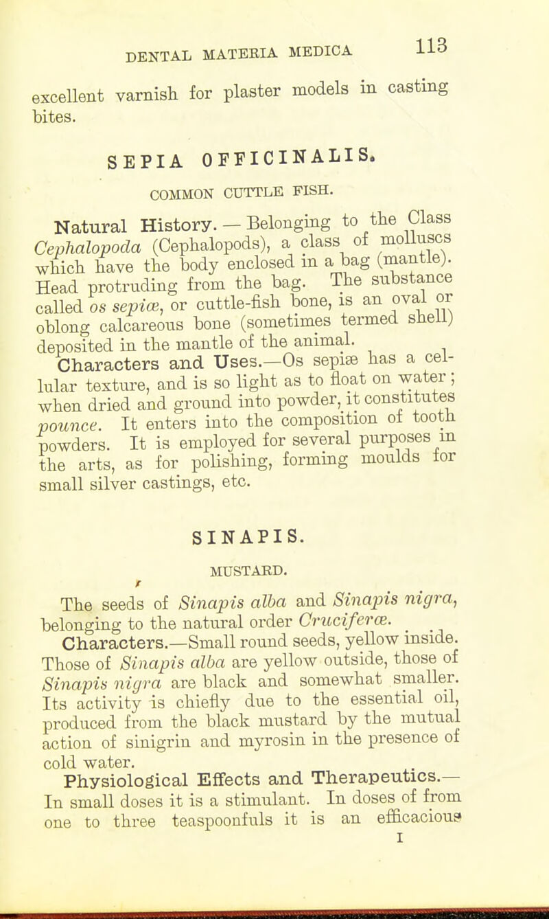 excellent varnish for plaster models in casting bites. SEPIA OFFICINALIS. COMMON CUTTLE FISH. Natural History. — Belonging to the Class Cephalopoda (Cephalopoda), a class of molluscs which have the body enclosed in a bag (mantle). Head protruding from the bag. The substance called os sepice, or cuttle-fish bone, is an oval or oblong calcareous bone (sometimes termed shell; deposited in the mantle of the animal. Characters and Uses.—Os sepise has a cel- lular texture, and is so light as to float on water; when dried and ground into powder, it constitutes pounce. It enters into the composition of tooth powders. It is employed for several purposes m the arts, as for polishing, forming moulds lor small silver castings, etc. SINAPIS. MUSTARD. t The seeds of Sinapis alba and Sinapis nigra, belonging to the natural order Crucifera>. Characters.—Small round seeds, yellow inside. Those of Sinapis alba are yellow outside, those of Sinapis nigra are black and somewhat smaller. Its activity is chiefly due to the essential oil, produced from the black mustard by the mutual action of sinigrin and myrosin in the presence of cold water. Physiological Effects and Therapeutics.— In small doses it is a stimulant. In doses of from one to three teaspoonfuls it is an efficacious I