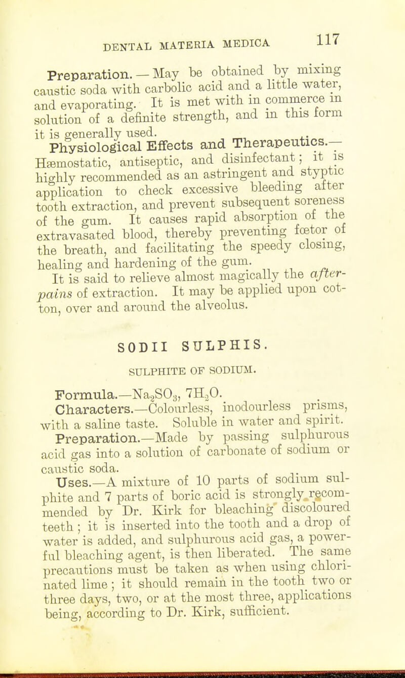 Preparation. — May be obtained by mixing caustic soda with carbolic acid and a little water, and evaporating. It is met with in commerce m solution of a definite strength, and m this form it is generally used. Physiological Effects and Therapeutics.— Haemostatic, antiseptic, and disinfectant; it is highly recommended as an astringent and styptic application to check excessive bleeding after tooth extraction, and prevent subsequent soreness of the gum. It causes rapid absorption of the extravasated blood, thereby preventing fcetor of the breath, and facilitating the speedy closing, healing and hardening of the gum. It is said to relieve almost magically the aJUr- pains of extraction. It may be applied upon cot- ton, over and around the alveolus. SODII SULPHIS. SULPHITE OF SODIUM. Formula.—Na2S03, 7H20. Characters.—Colourless, inodourless prisms, with a saline taste. Soluble in water and spirit. Preparation.—Made by passing sulphurous acid gas into a solution of carbonate of sodium or caustic soda. Uses.—A mixture of 10 parts of sodium sul- phite and 7 parts of boric acid is strongly, recom- mended by Dr. Kirk for bleaching discoloured teeth ; it is inserted into the tooth and a drop of water is added, and sulphurous acid gas, a power- ful bleaching agent, is then liberated. The same precautions must be taken as when using chlori- nated lime ; it should remain in the tooth two or three days, two, or at the most three, applications being, according to Dr. Kirk, sufficient.
