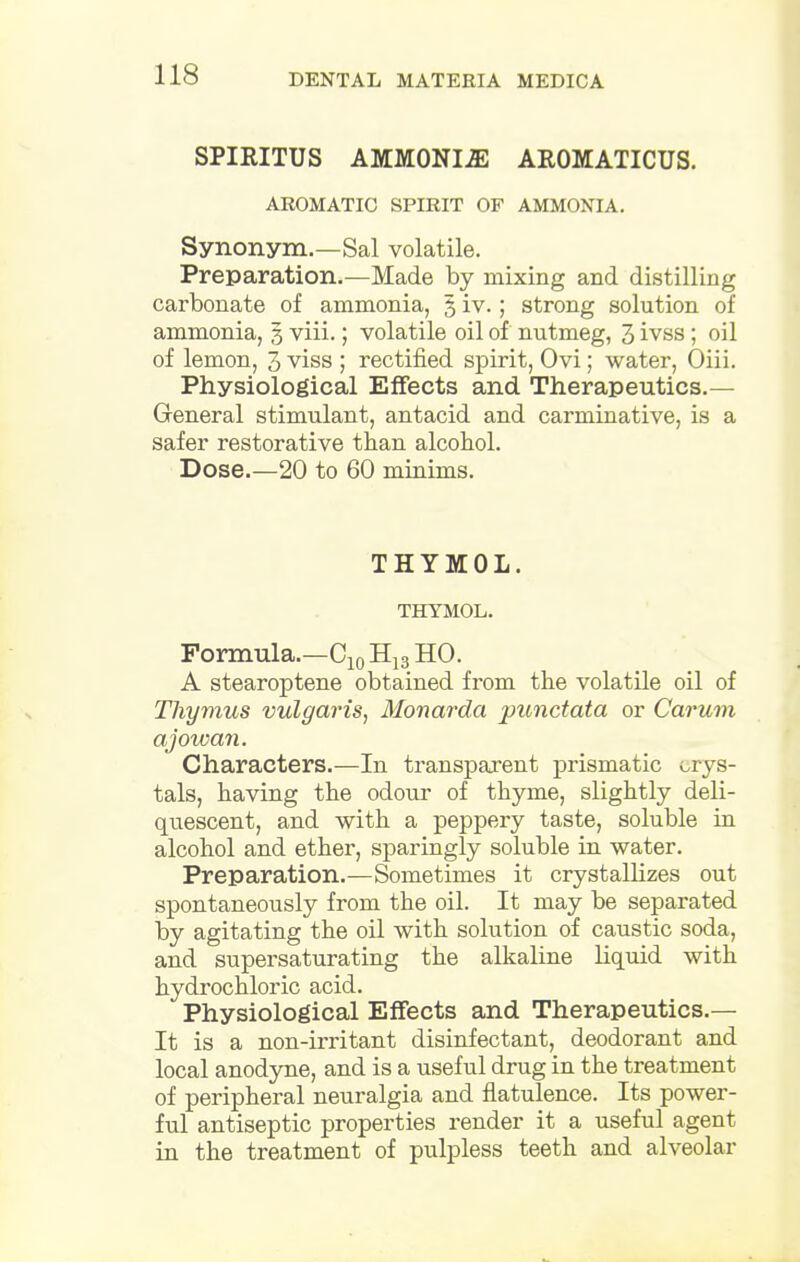 SPIRITUS AMMONIJE AROMATICUS. AROMATIC SPIRIT OF AMMONIA. Synonym.—Sal volatile. Preparation.—Made by mixing and distilling carbonate of ammonia, 3 iv.; strong solution of ammonia, 3 viii.; volatile oil of nutmeg, 3 ivss ; oil of lemon, 3 viss ; rectified spirit, Ovi; water, Oiii. Physiological Effects and Therapeutics.— General stimulant, antacid and carminative, is a safer restorative than alcohol. Dose.—20 to 60 minims. THYMOL. THYMOL. Formula.—C10 H13 HO. A stearoptene obtained from the volatile oil of Thymus vulgaris, Monarda punctata or Carum ajowan. Characters.—In transparent prismatic crys- tals, having the odour of thyme, slightly deli- qiiescent, and with a peppery taste, soluble in alcohol and ether, sparingly soluble in water. Preparation.—Sometimes it crystallizes out spontaneously from the oil. It may be separated by agitating the oil with solution of caustic soda, and supersaturating the alkaline liquid with hydrochloric acid. Physiological Effects and Therapeutics.— It is a non-irritant disinfectant, deodorant and local anodyne, and is a useful drug in the treatment of peripheral neuralgia and flatulence. Its power- ful antiseptic properties render it a useful agent in the treatment of pulpless teeth and alveolar