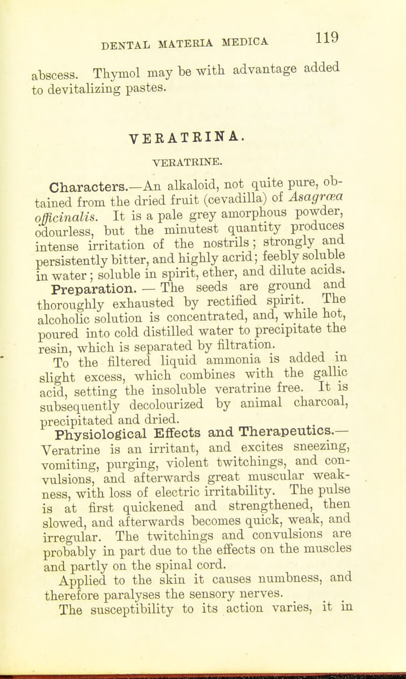 abscess. Thymol may be with advantage added to devitalizing pastes. VERATRINA. VERATRINE. Characters.—An alkaloid, not quite pure, ob- tained from the dried fruit (cevadilla) of Asagra>a officinalis. It is a pale grey amorphous powder, odourless, but the minutest quantity produces intense irritation of the nostrils; strongly and persistently bitter, and highly acrid; feebly soluble in water; soluble in spirit, ether, and dilute acids. Preparation. — The seeds are ground and thoroughly exhausted by rectified spirit. The alcoholic solution is concentrated, and, while hot, poured into cold distilled water to precipitate the resin, which is separated by filtration. _ To the filtered liquid ammonia is added in slight excess, which combines with the gallic acid, setting the insoluble veratrine free. It is subsequently decolourized by animal charcoal, precipitated and dried. Physiological Effects and Therapeutics.— Veratrine is an irritant, and excites sneezing, vomiting, purging, violent twitchings, and con- vulsions, and afterwards great muscular weak- ness, with loss of electric irritability. The pulse is at first quickened and strengthened, then slowed, and afterwards becomes quick, weak, and irregular. The twitchings and convulsions are probably in part due to the effects on the muscles and partly on the spinal cord. Applied to the skin it causes numbness, and therefore paralyses the sensory nerves. The susceptibility to its action varies, it in c»i«jLu»iiiumjMU>u