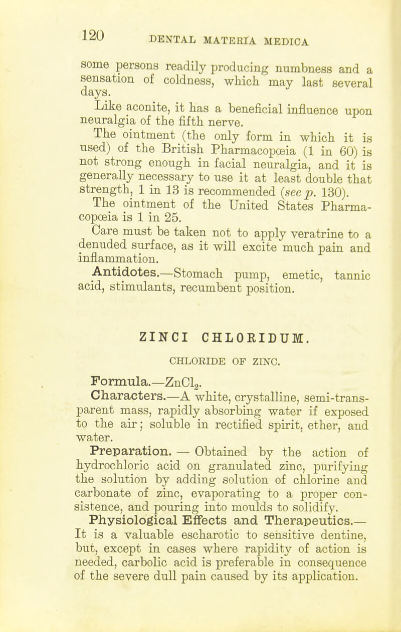 some persons readily producing numbness and a sensation of coldness, which may last several days. Like aconite, it has a beneficial influence upon neuralgia of the fifth nerve. The ointment (the only form in which it is used) of the British Pharmacopoeia (1 in 60) is not strong enough in facial neuralgia, and it is generally necessary to use it at least double that strength, 1 in 13 is recommended {see p. 130). The ointment of the United States Pharma- copoeia is 1 in 25. Care must be taken not to apply veratrine to a denuded surface, as it will excite much pain and inflammation. ^Antidotes.—Stomach pump, emetic, tannic acid, stimulants, recumbent position. ZINCI CHLORIDUM. CHLORIDE OF ZINC. Formula.—ZnCl2. Characters.—A white, crystalline, semi-trans- parent mass, rapidly absorbing water if exposed to the air; soluble in rectified spirit, ether, and water. Preparation. — Obtained by the action of hydrochloric acid on granulated zinc, purifying the solution by adding solution of chlorine and carbonate of zinc, evaporating to a proper con- sistence, and pouring into moulds to solidify. Physiological Effects and Therapeutics.— It is a valuable escharotic to sensitive dentine, but, except in cases where rapidity of action is needed, carbolic acid is preferable in consequence of the severe dull pain caused by its application.