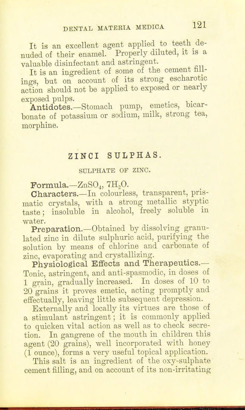 It is an excellent agent applied to teeth de- nuded of their enamel. Properly diluted, it is a valuable disinfectant and astringent. It is an ingredient of some of the cement fall- ings, but on account of its strong escharotic action should not be applied to exposed or nearly exposed pulps. Antidotes.—Stomach pump, emetics, bicar- bonate of potassium or sodium, milk, strong tea, morphine. ZINCI SULPHAS. SULPHATE OF ZINC. Formula.—ZnS04, 7H30. Characters.—In colourless, transparent, pris- matic crystals, with a strong metallic styptic taste; insoluble in alcohol, freely soluble in water. Preparation.—Obtained by dissolving granu- lated zinc in dilute sulphuric acid, purifying the solution by means of chlorine and carbonate of zinc, evaporating and crystallizing. Physiological Effects and Therapeutics.— Tonic, astringent, and anti-spasmodic, in doses of 1 grain, gradually increased. In doses of 10 to 20 grains it proves emetic, acting promptly and effectually, leaving little subsequent depression. Externally and locally its virtues are those of a stimulant astringent; it is commonly applied to quicken vital action as well as to check secre- tion. In gangrene of the mouth in children this agent (20 grains), well incorporated with honey (1 ounce), forms a very useful topical application. This salt is an ingredient of the oxy-sulphate cement filling, and on account of its non-irritating