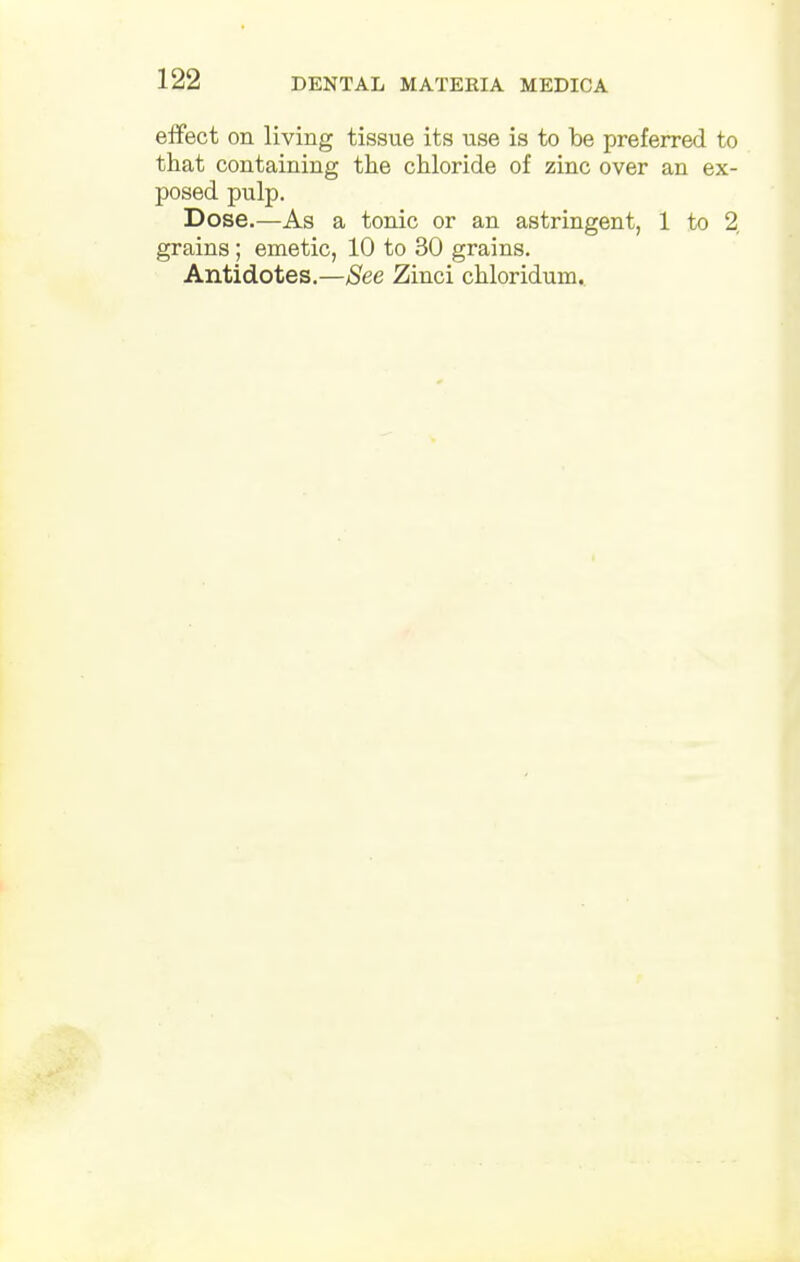 effect on living tissue its use is to be preferred to that containing the chloride of zinc over an ex- posed pulp. Dose.—As a tonic or an astringent, 1 to % grains ; emetic, 10 to 30 grains. Antidotes.—See Zinci chloridum.