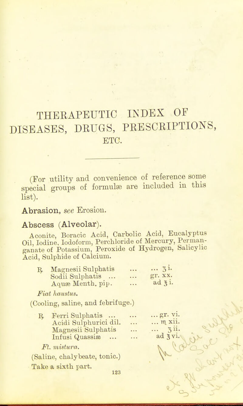 THERAPEUTIC INDEX OF DISEASES, DRUGS, PRESCRIPTIONS, ETC. (For utility and convenience of reference some special groups of formulse are included in this list). Abrasion, see Erosion. Abscess (Alveolar). Aconite, Boracic Acid, Carbolic Acid, Eucalyptus Oil, Iodine. Iodoform, Perchloride of Mercury, Perman- ganate of Potassium, Peroxide of Hydrogen, Salicylic Acid, Sulphide of Calcium. £1\ xx. Magnesii Sulphatis Sodii Sulphatis Aquse Menth. pip. ... ad 3 i. Fiat haustus. (Cooling, saline, and febrifuge.) Ferri Sulphatis . ar. vi. Acidi Sulphurici dil m xii. Magnesii Sulphatis 3^- Infusi Quassisa Ft. mistura. (Saline, chalybeate, tonic.) Take a sixth part. adjvi,