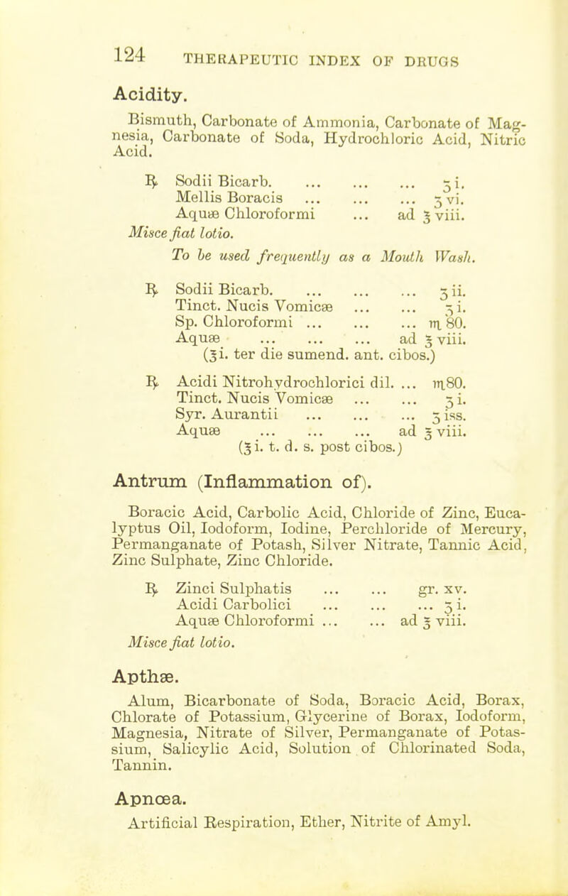 Acidity. Bismuth, Carbonate of Ammonia, Carbonate of Mag- nesia, Carbonate of Soda, Hydrochloric Acid, Nitric Acid. B> Sodii Bicarb 5 i. Mellis Boracis 3 vi. Aquae Chloroformi ... ad g viii. Misce fiat lotio. To be used frequently as a Mouth Wash. B Sodii Bicarb jii. Tinct. Nucis Vomicae -5 i. Sp. Chloroformi m. 80. Aquae ad gviii. (ji. ter die sumend. ant. cibos.) B Acidi Nitrohydrochlorici dil. ... in.80. Tinct. Nucis Vomicae 5 i. Syr. Aurantii oiss. Aquae ad § viii. (gi. t. d. s. post cibos.) Antrum (Inflammation of). Boracic Acid, Carbolic Acid, Chloride of Zinc, Euca- lyptus Oil, Iodoform, Iodine, Perchloride of Mercury, Permanganate of Potash, Silver Nitrate, Tannic Acid. Zinc Sulphate, Zinc Chloride. B> Zinci Sulphatis gr. xv. Acidi Carbolici 5 i. Aquae Chloroformi ad 3 viii. Misce fiat lotio. Apthse. Alum, Bicarbonate of Soda, Boracic Acid, Borax, Chlorate of Potassium, Glycerine of Borax, Iodoform, Magnesia, Nitrate of Silver, Permanganate of Potas- sium, Salicylic Acid, Solution of Chlorinated Soda, Tannin. Apnoea. Artificial Bespiration, Ether, Nitrite of Amyl.