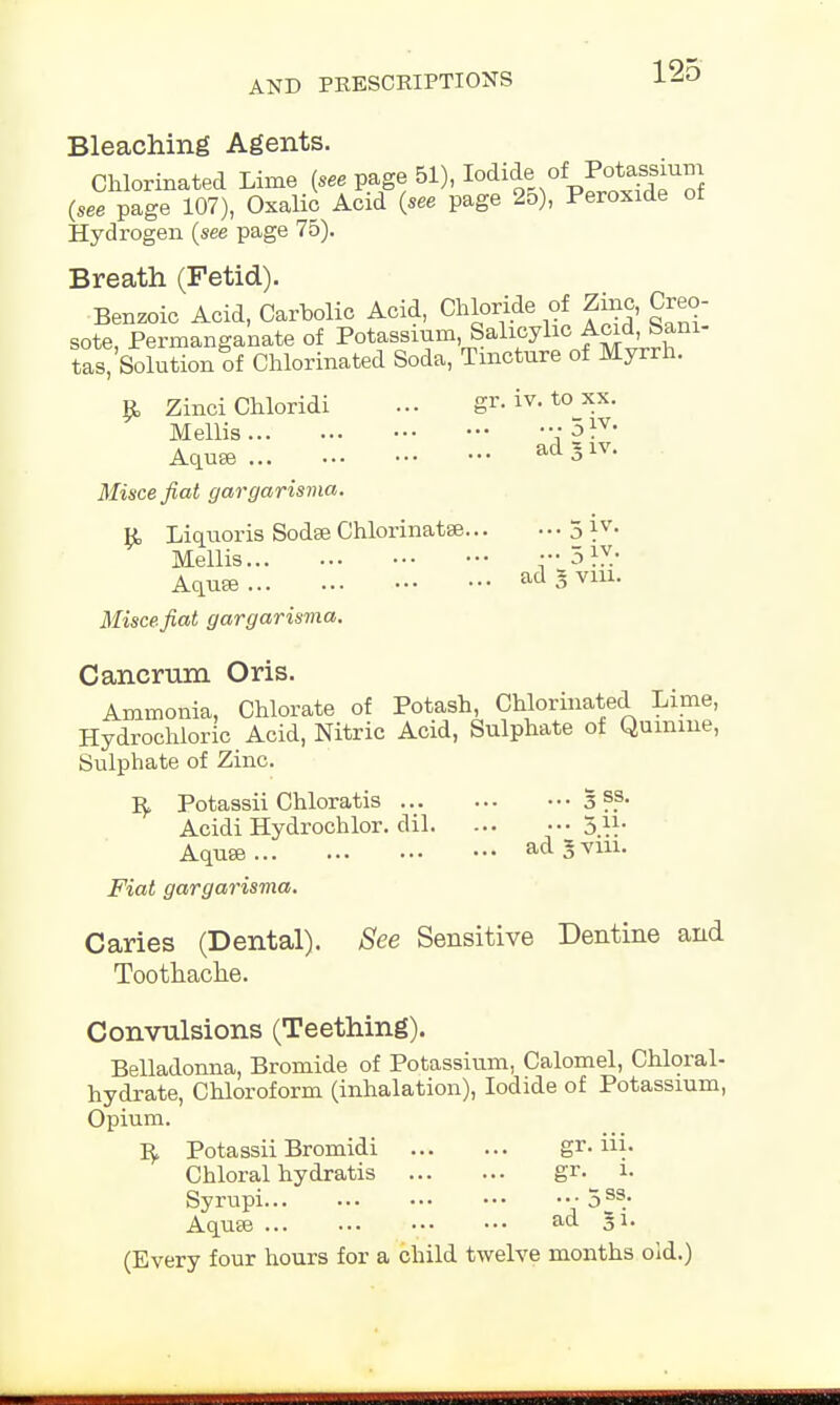 Bleaching Agents. Chlorinated Lime [see page 51), ^ * £*^u5 {see page 107), Oxalic Acid {see page 25), Peroxide ot Hydrogen {see page 75). Breath (Fetid). Benzoic Acid, Carbolic Acid, Chloride of Zinc, Creo- sote, Permanganate of Potassium Salicylic Acid, jun- tas, Solution of Chlorinated Soda, Tincture of Myrrh. R Zinci Chloridi ... gr. iv. to xx. Mellis ; 5 }v' AqusB ad5lv- Misce fiat gargarisma. R Liquoris Sodse Chlorinatse 5 *v- Mellis i-olY: Aquee ad o via- Misce fiat gargarisma. Cancrum Oris. Ammonia, Chlorate of Potash, Chlorinated Lime, Hydrochloric Acid, Nitric Acid, Sulphate of Quinine, Sulphate of Zinc. R Potassii Chloratis 3 ??• Acidi Hydrochlor. dil 511- Aquse ad 3 vm. Fiat gargarisma. Caries (Dental). See Sensitive Dentine and Toothache. Convulsions (Teething). Belladonna, Bromide of Potassium, Calomel, Chloral- hydrate, Chloroform (inhalation), Iodide of Potassium, Opium. R Potassii Bromidi gr. Hi. Chloral hydratis gr.^ i. Syrupi •• 5 s3/ Aquse ad Ji. (Every four hours for a child twelve months old.)