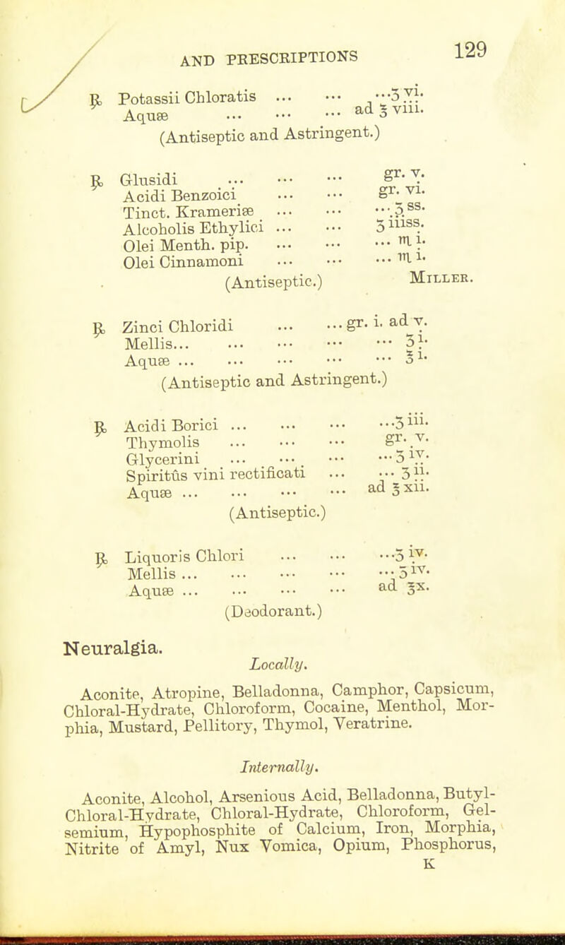 Potassii Chloratis ♦♦•3 7.}- Aquse ad * vm. (Antiseptic and Astringent.) £ G-lusidi §r> 7: Acidi Benzoici gr-_vl- Tinct. Kramerise •.Ass- Alcoholis Ethylici 5111SS. Olei Menth. pip ^ V Olei Cinnamoni ^ 1* (Antiseptic.) Miller. R Zinci Chloridi gr. i. ad y. Mellis 31- Aquae J1, (Antiseptic and Astringent.) E, Acidi Borici 3111- Thymolis Srj 7- Grlycerini , 51V/ Spiritus vini rectificati ... ••• 3}}- Aquse ad SJ (Antiseptic.) 3 R Liquoris Chlori 5 Y7- Mellis ••51V- Aquse ad gx. Neuralgia. (Deodorant.) Locally. Aconite, Atropine, Belladonna, Camphor, Capsicum, Chloral-Hydrate, Chloroform, Cocaine, Menthol, Mor- phia, Mustard, Pellitory, Thymol, Veratrine. Internally. Aconite, Alcohol, Arsenious Acid, Belladonna, Butyl- Chloral-Hydrate, Chloral-Hydrate, Chloroform, Gel- semium, Hypophosphite of Calcium, Iron, Morphia, Nitrite of Amyl, Nux Vomica, Opium, Phosphorus, K