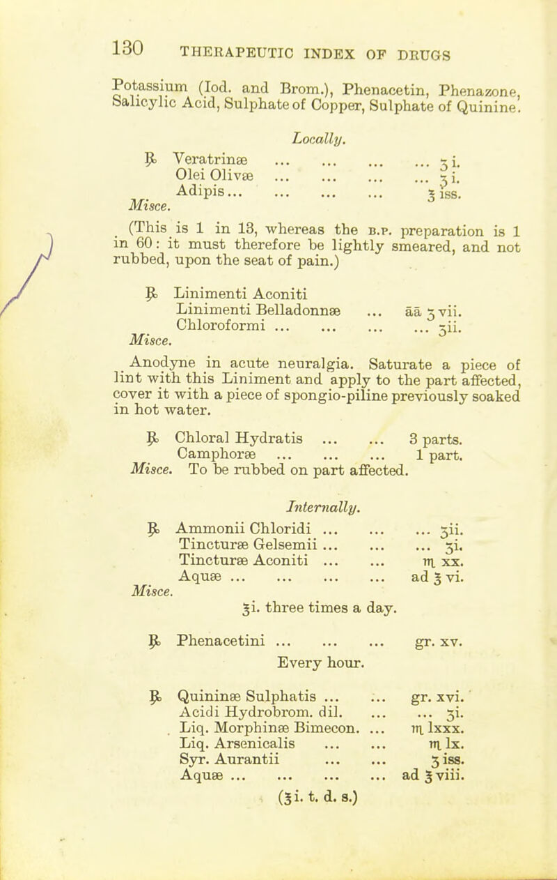 Potassium (Iod. and Brom.), Phenacetin, Phenazone. Salicylic Acid, Sulphate of Copper, Sulphate of Quinine. Locally. Ej Veratrinse %\, Olei Olivse xi. Adipis... jfss'. Mt see. (This is 1 in 13, whereas the b.p. joreparation is 1 m 60: it must therefore he lightly smeared, and not rubbed, upon the seat of pain.) |k Linimenti Aconiti Linimenti Belladonnas ... aa^vii. Chloroformi jii. Misce. _ Anodyne in acute neuralgia. Saturate a piece of lint with this Liniment and apply to the part affected, cover it with a piece of spongio-piline previously soaked in hot water. Bj Chloral Hydratis 3 parts. Camphorse 1 part. Misce. To be rubbed on part affected. Internally. Bj Ammonii Chloridi Tincturse Gelsemii 3i. Tincturae Aconiti vi xx. Aquae ad 3 vi. Misce. three times a day. Bj Phenacetini gr. xv. Every hour. Jjo Quininae Sulphatis ... ... gr. xvi.' Acidi Hydrobrom. dil xi. Liq. Morphinae Biniecon. ... m. lxxx. Liq. Arsenicalis nt lx. Syr. Aurantii 3 iss. Aquae ad 5 viii. t. d. s.)