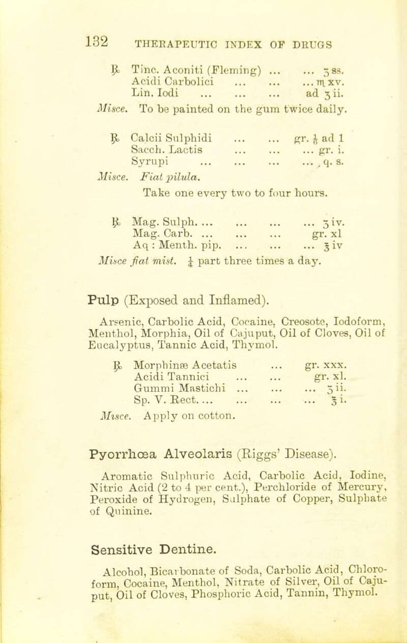 Ijt Tine. Aconiti (Fleming) 58s. Acidi Carbolici ntxv. Lin. Iodi ad 3 ii. Misce. To be painted on the gum twice daily. 9> Calcii Sulphidi gr. J ad 1 Sacch. Lactis gr. i. Syrupi , q. s. Misce. Fiat pilula. Take one every two to four hours. £ Mag. Sulph 3W. Mag. Carb gr. xl Aq : Menth. pip 5 iv Mince fiat mist. J part three times a day. Pulp (Exposed and Inflamed). Arsenic, Carbolic Acid, Cocaine. Creosote, Iodoform, Menthol, Morphia, Oil of Cajuput, Oil of Cloves, Oil of Eucalyptus, Tannic Acid, Thymol. P= Morphinse Acetatis ... gr. xxx. Acidi Tannici gr. xl. Gummi Mastichi 3 ii- Sp. V. Eect 5 i. Misce. Apply on cotton. Pyorrhoea Alveolaris (Riggs' Disease). Aromatic Sulphuric Acid, Carbolic Acid, Iodine, Nitric Acid (2 to 4 per cent.), Perchloride of Mercury, Peroxide of Hydrogen, Sulphate of Copper, Sulphate of Quinine. Sensitive Dentine. Alcohol, Bicarbonate of Soda, Carbolic Acid, Chloro- form, Cocaine, Menthol, Nitrate of Silver, Oil of Caju- put, Oil of Cloves, Phosphoric Acid, Tannin, Thymol.