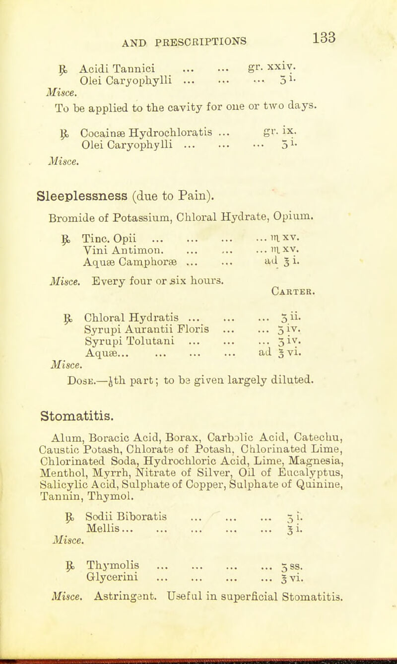 £ Acidi Tannici gr. xxiy. Olei Caryophylli ••• 51, Misce. To be applied to the cavity for one or two days. Cocainse Hydrochloratis ... gr. ix. Olei Caryophylli 5 Misce. Sleeplessness (due to Pain). Bromide of Potassium, Chloral Hydrate, Opium. Tine. Opii I xv. Vini Antimon mxv. Aquae Camp horse ad § i. Misce. Every four or six hours. Dose.—Jth part; to be given largely diluted. Stomatitis. Alum, Boracic Acid, Borax, Carbolic Acid, Catechu, Caustic Potash, Chlorate of Potash. Chlorinated Lime, Chlorinated Soda, Hydrochloric Acid, Lime, Magnesia, Menthol, Myrrh, Nitrate of Silver, Oil of Eucalyptus, Salicylic Acid, Sulphate of Copper, Sulphate of Quinine, Tannin, Thymol. Sodii Biboratis 31. Mellis 3 i. Misce. 5«> Thymolis 5ss. Glycerini 3 vi. Misce. Astringent. Useful in superficial Stomatitis. Carter. Chloral Hydratis ... Syrupi Aurantii Floris Syrupi Tolutani Aqute... ... ad 3 vi.