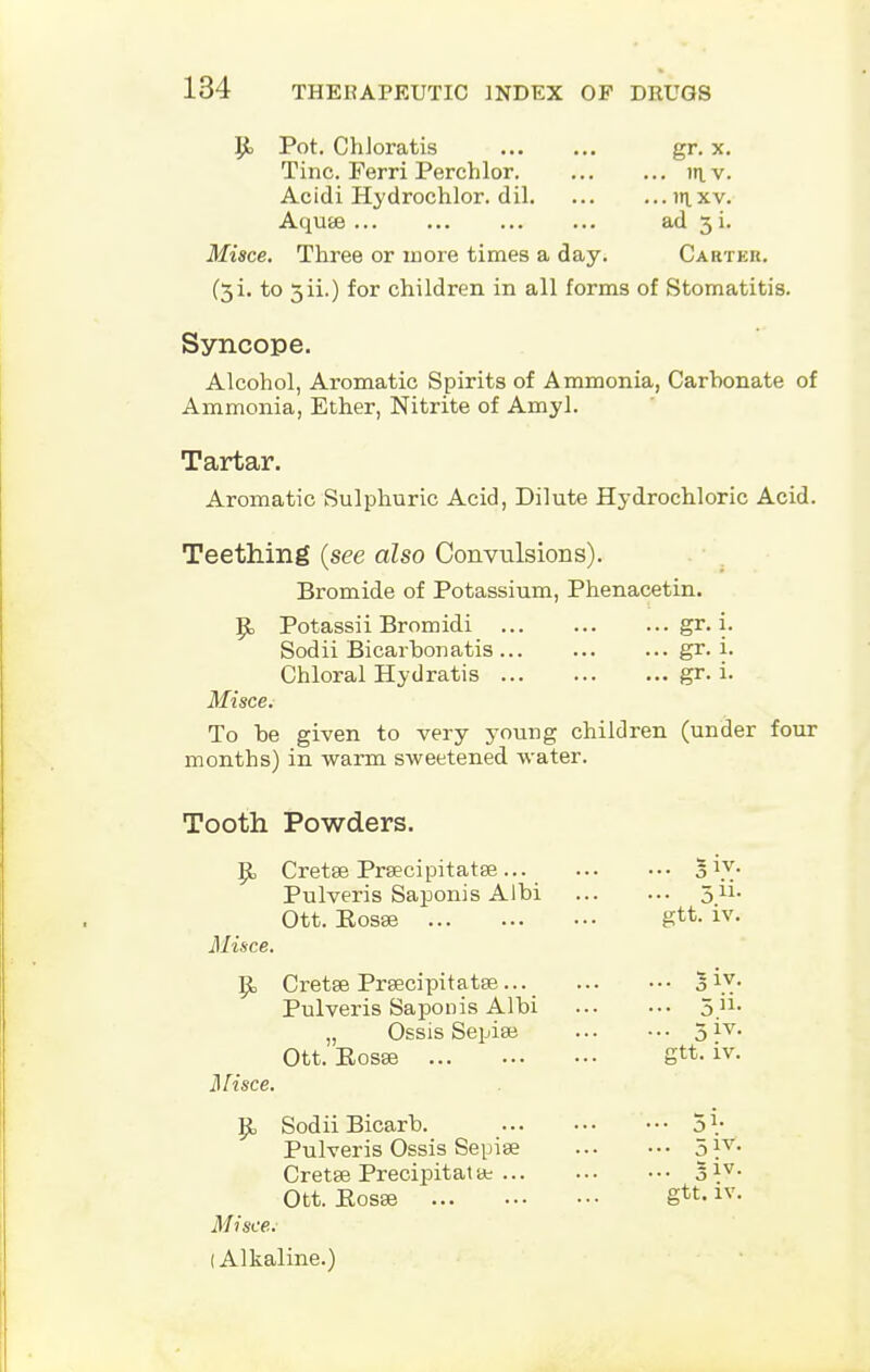 $c Pot. ChJoratis gr. x. Tine. Ferri Perchlor in. v. Acidi Hydrochlor. dil in.xv. Aquae ad 3 i. Misce. Three or more times a day. Carter. (3i. to 3ii.) for children in all forms of Stomatitis. Syncope. Alcohol, Aromatic Spirits of Ammonia, Carhonate of Ammonia, Ether, Nitrite of Amyl. Tartar- Aromatic Sulphuric Acid, Dilute Hydrochloric Acid. Teething (see also Convulsions). Bromide of Potassium, Phenacetin. Potassii Bromidi gr. i. Sodii Bicarbonatis gr. i. Chloral Hydratis gr. i. Misce.- To he given to very young children (under four months) in warm sweetened water. Tooth Powders. {{, Cretse Prsecipitatse... *ry- Pulveris Saponis Albi 311, Ott. Eosse gtt. iv. Misce. Cretse Prsecipitatae... 3\v- Pulveris Saponis Albi 5.n- „ Ossis Sepise 3 iv. Ott. Eosse gtt. iv. Misce. Sodii Bicarb. 5 V Pulveris Ossis Sepise 5 }v- Cretse Precipitat tt 51V- Ott. E0S83 gtt. iv. Misce. I Alkaline.)