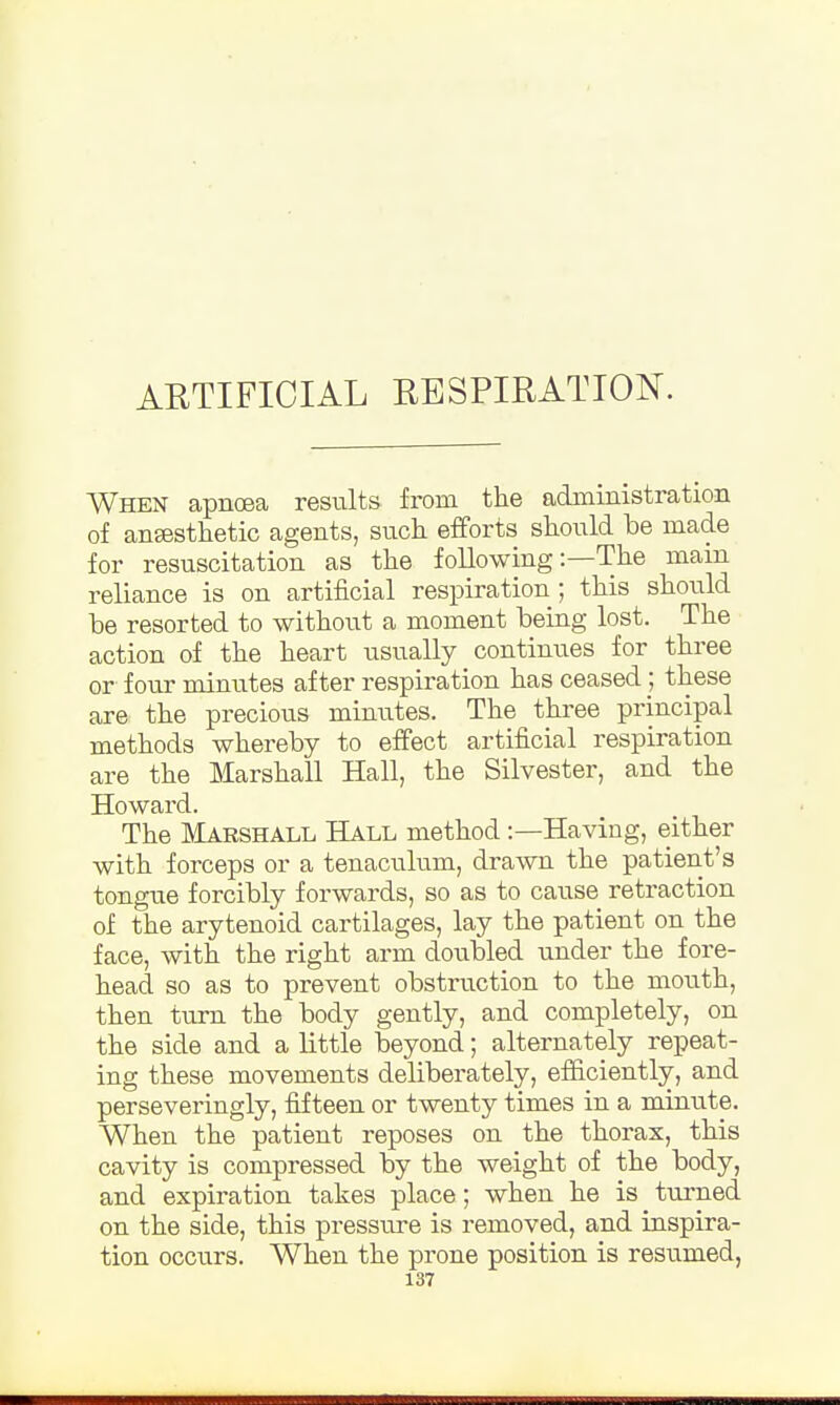 ARTIFICIAL RESPIRATION. When apnoea results from the administration of ansesthetic agents, such efforts should be made for resuscitation as the following:—The mam reliance is on artificial respiration ; this should be resorted to without a moment being lost. The action of the heart usually continues for three or four minutes after respiration has ceased ; these are the precious minutes. The three principal methods whereby to effect artificial respiration are the Marshall Hall, the Silvester, and the Howard. The Marshall Hall method:—Having, either with forceps or a tenaculum, drawn the patient's tongue forcibly forwards, so as to cause retraction of the arytenoid cartilages, lay the patient on the face, with the right arm doubled under the fore- head so as to prevent obstruction to the mouth, then turn the body gently, and completely, on the side and a little beyond; alternately repeat- ing these movements deliberately, efficiently, and perseveringly, fifteen or twenty times in a murute. When the patient reposes on the thorax, this cavity is compressed by the weight of the body, and expiration takes place; when he is turned on the side, this pressure is removed, and inspira- tion occurs. When the prone position is resumed,