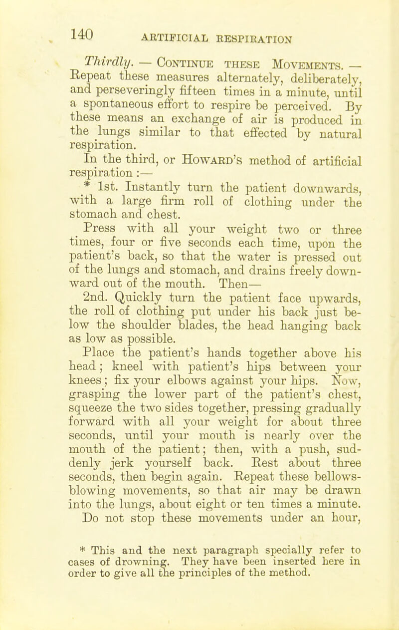 Thirdly. — Continue these Movements. Repeat these measures alternately, deliberately, and perseveringly fifteen times in a minute, until a spontaneous effort to respire be perceived. By these means an exchange of air is produced in the lungs similar to that effected by natural respiration. In the third, or Howard's method of artificial respiration:— * 1st. Instantly turn the patient downwards, with a large firm roll of clothing under the stomach and chest. _ Press with all your weight two or three times, four or five seconds each time, upon the patient's back, so that the water is pressed out of the lungs and stomach, and drains freely down- ward out of the mouth. Then— 2nd. Quickly turn the patient face upwards, the roll of clothing put under his back just be- low the shoulder blades, the head hanging back as low as possible. Place the patient's hands together above his head; kneel with patient's hips between your knees; fix your elbows against your hips. Now, grasping the lower part of the patient's chest, squeeze the two sides together, pressing gradually forward with all your weight for about three seconds, until your mouth is nearly over the mouth of the patient; then, with a push, sud- denly jerk yourself back. Pest about three seconds, then begin again. Pepeat these bellows- blowing movements, so that air may be drawn into the lungs, about eight or ten times a minute. Do not stop these movements under an hour, * This and the next paragraph specially refer to cases of drowning. They have been inserted here in order to give all the principles of the method.