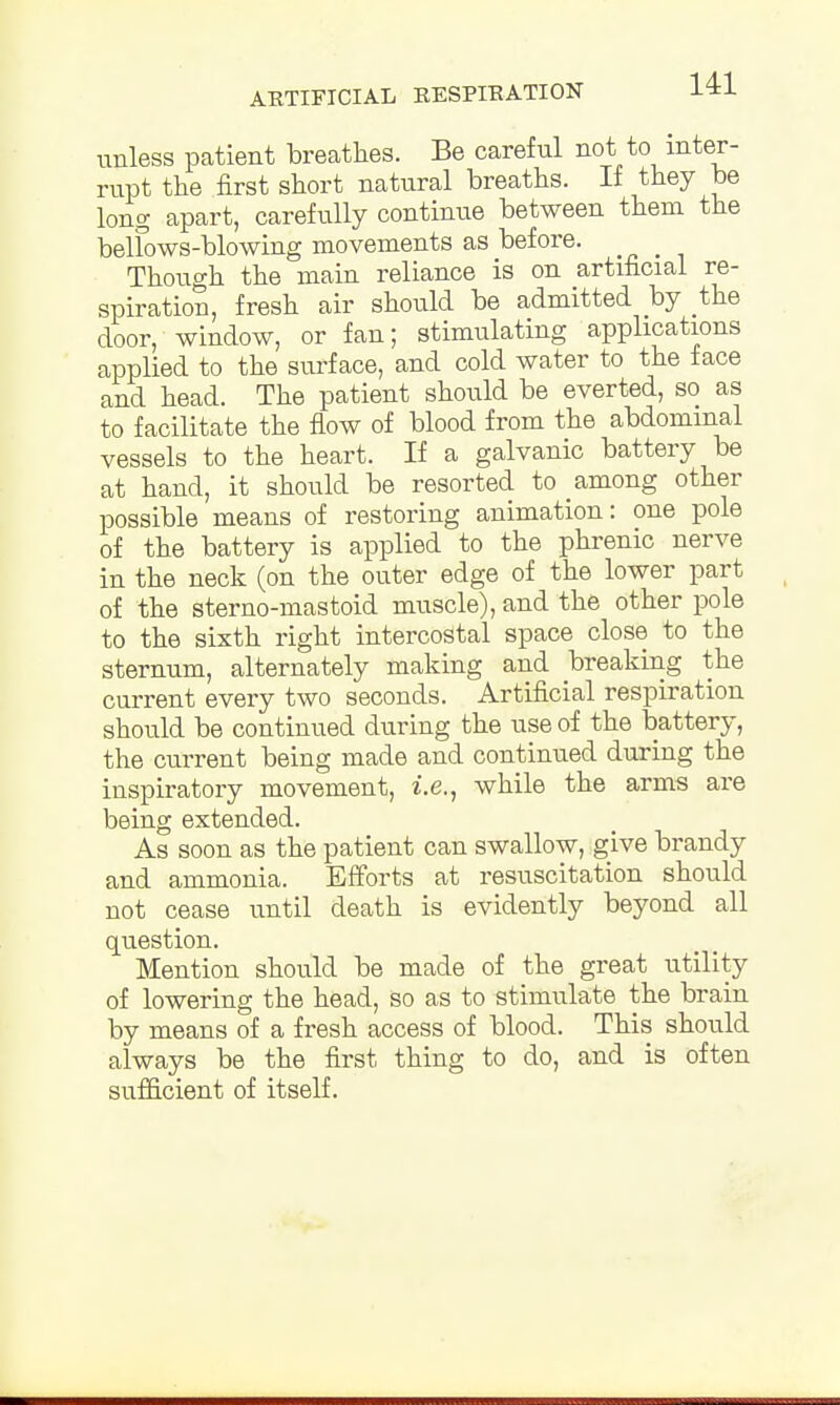 unless patient breathes. Be careful not to inter- rupt the first short natural breaths. If they be long apart, carefully continue between them the belfows-blowing movements as before. _ Though the main reliance is on artificial re- spiration, fresh air should be admitted by the door, window, or fan; stimulating applications applied to the surface, and cold water to the face and head. The patient should be everted, so as to facilitate the flow of blood from the abdominal vessels to the heart. If a galvanic battery be at hand, it should be resorted to among other possible means of restoring animation: one pole of the battery is applied to the phrenic nerve in the neck (on the outer edge of the lower part of the sterno-mastoid muscle), and the other pole to the sixth right intercostal space close to the sternum, alternately making and breaking the current every two seconds. Artificial respiration should be continued during the use of the battery, the current being made and continued during the inspiratory movement, i.e., while the arms are being extended. As soon as the patient can swallow, give brandy and ammonia. Efforts at resuscitation should not cease until death is evidently beyond all question. Mention should be made of the great utility of lowering the head, so as to stimulate the brain by means of a fresh access of blood. This should always be the first thing to do, and is often sufficient of itself.