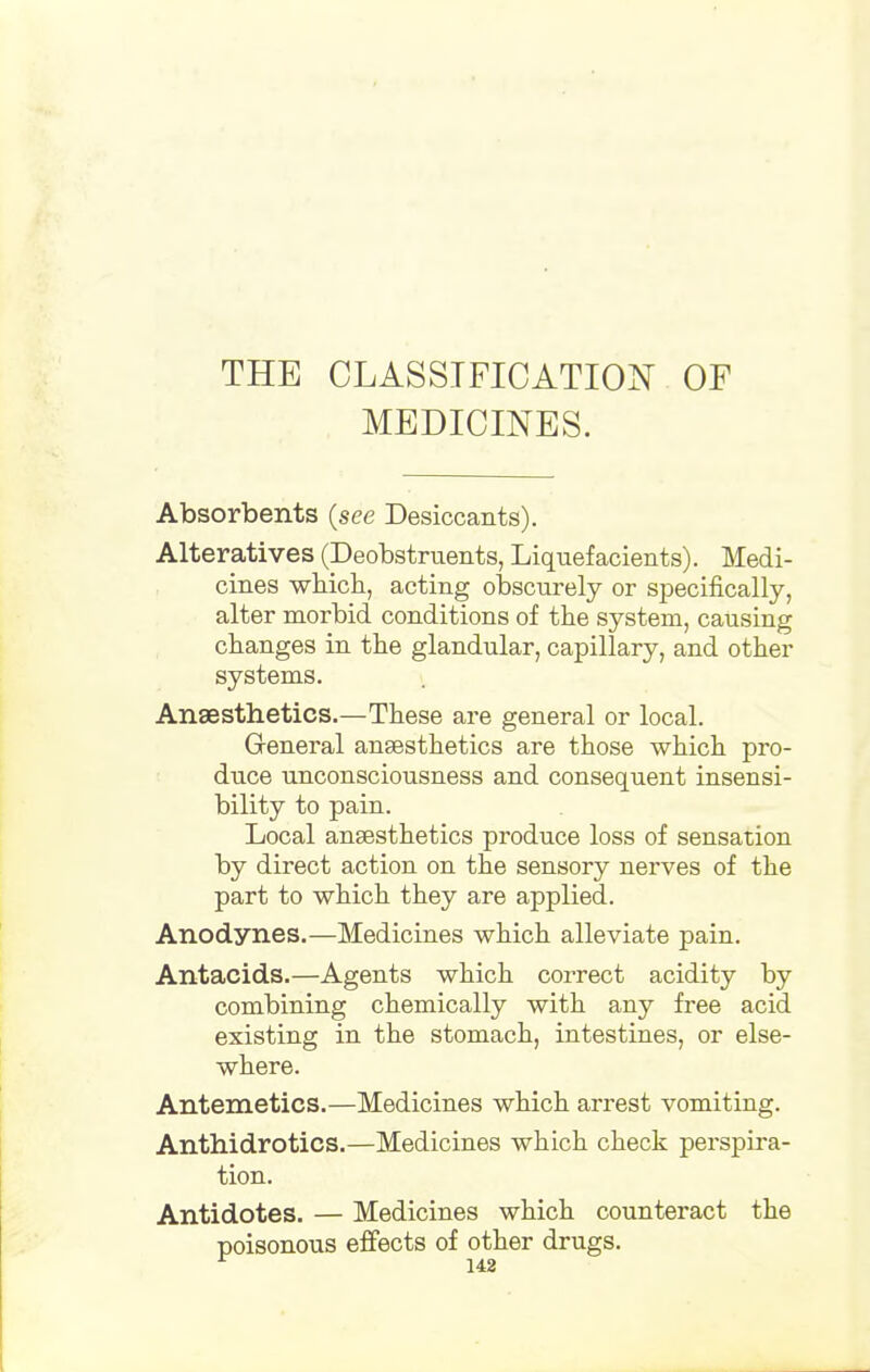 THE CLASSIFICATION OF MEDICINES. Absorbents (see Desiccants). Alteratives (Deobstruents, Liquefacients). Medi- cines which, acting obscurely or specifically, alter morbid conditions of the system, causing changes in the glandular, capillary, and other systems. Anaesthetics.—These are general or local. General ansesthetics are those which pro- duce unconsciousness and consequent insensi- bility to pain. Local anaesthetics produce loss of sensation by direct action on the sensory nerves of the part to which they are applied. Anodynes.—Medicines which alleviate pain. Antacids.—Agents which correct acidity by combining chemically with any free acid existing in the stomach, intestines, or else- where. Antemetics.—Medicines which arrest vomiting. Anthidrotics.—Medicines which check perspira- tion. Antidotes. — Medicines which counteract the poisonous effects of other drugs. 148