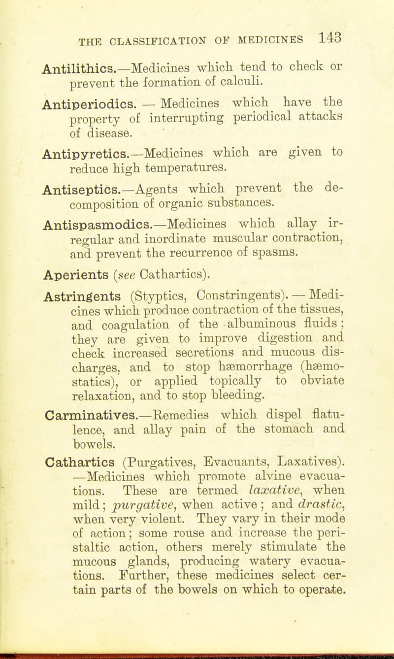 Antilithics.—Medicines which tend to check or prevent the formation of calculi. Antiperiodics. — Medicines which have the property of interrupting periodical attacks of disease. Antipyretics.—Medicines which are given to reduce high temperatures. Antiseptics.—Agents which prevent the de- composition of organic substances. Antispasmodics.—Medicines which allay ir- regular and inordinate muscular contraction, and prevent the recurrence of spasms. Aperients (see Cathartics). Astringents (Styptics, Constringents). — Medi- cines which produce contraction of the tissues, and coagulation of the albuminous fluids; they are given to improve digestion and check increased secretions and mucous dis- charges, and to stop hsemorrhage (haemo- statics), or applied topically to obviate relaxation, and to stop bleeding. Carminatives.—Remedies which dispel flatu- lence, and allay pain of the stomach and bowels. Cathartics (Purgatives, Evacuants, Laxatives). —Medicines which promote alvine evacua- tions. These are termed laxative, when mild; purgative, when active ; and drastic, when very violent. They vary in their mode of action; some rouse and increase the peri- staltic action, others merely stimulate the mucous glands, producing watery evacua- tions. Further, these medicines select cer- tain parts of the bowels on which to operate.