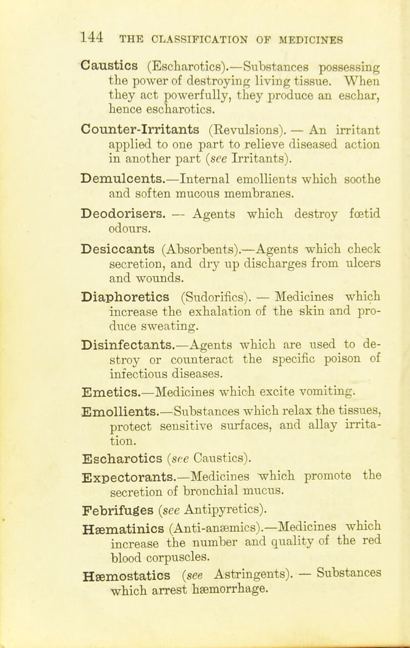 Caustics (Escharotics).—Substances possessing the power of destroying living tissue. When they act powerfully, they produce an eschar, hence escharotics. Counter-irritants (Revulsions). — An irritant applied to one part to relieve diseased action in another part (see Irritants). Demulcents.—Internal emollients which soothe and soften mucous membranes. Deodorisers. — Agents which destroy fetid odours. Desiccants (Absorbents).—Agents which check secretion, and dry up discharges from ulcers and wounds. Diaphoretics (Sudorifics). — Medicines which increase the exhalation of the skin and pro- duce sweating. Disinfectants.—Agents which are used to de- stroy or counteract the specific poison of infectious diseases. Emetics.—Medicines which excite vomiting. Emollients.—Substances which relax the tissues, protect sensitive surfaces, and allay irrita- tion. Escharotics (see Caustics). Expectorants.—Medicines which promote the secretion of bronchial mucus. Febrifuges (see Antipyretics). Hsematinics (Antianemics).—Medicines which increase the number and quality of the red blood corpuscles. Haemostatics (see Astringents). — Substances which arrest hsemorrhage.