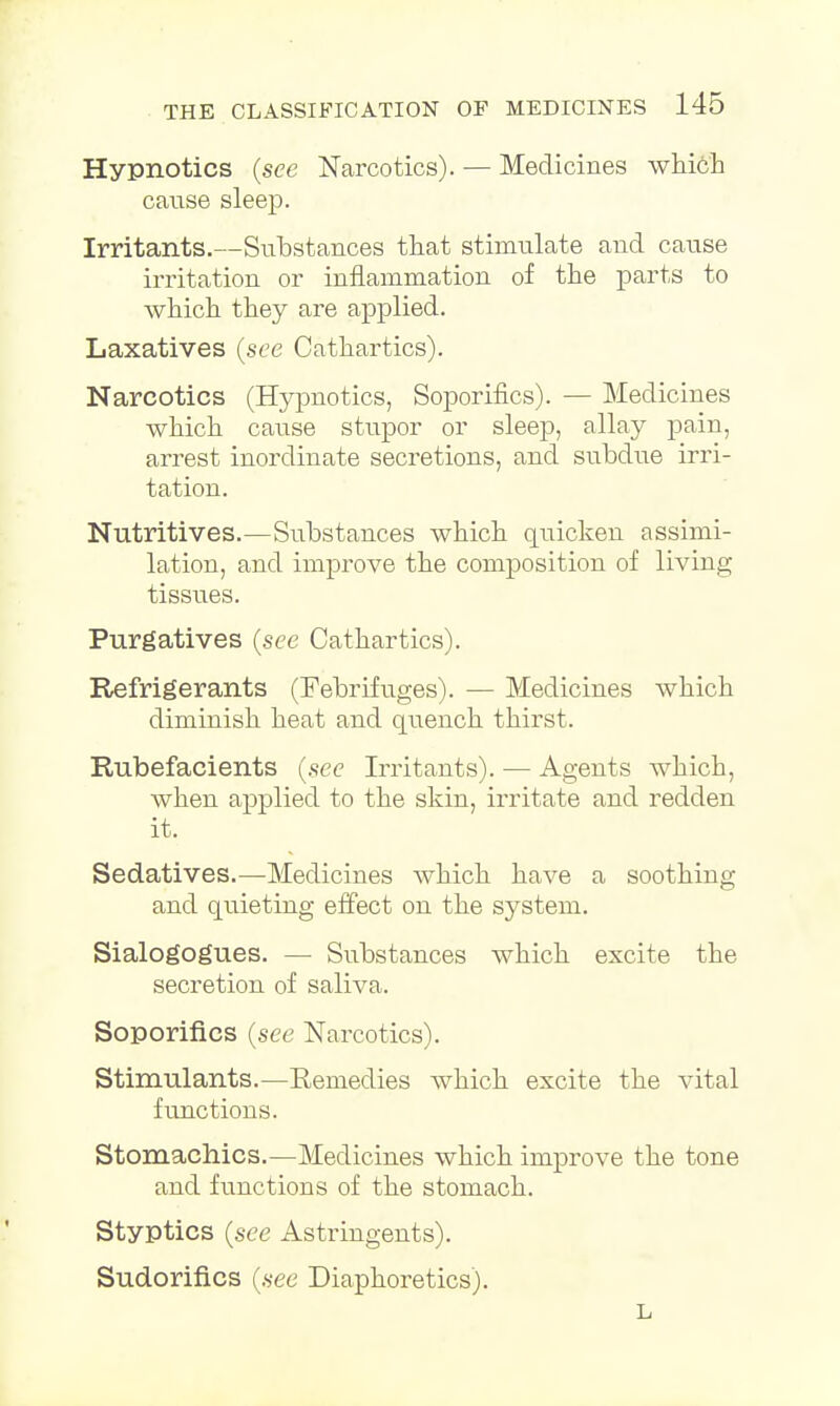 Hypnotics (see Narcotics). — Medicines which cause sleep. Irritants.—Substances that stimulate and cause irritation or inflammation of the parts to which they are applied. Laxatives (see Cathartics). Narcotics (Hypnotics, Soporifics). — Medicines which cause stupor or sleep, allay pain, arrest inordinate secretions, and subdue irri- tation. Nutritives.—Substances which quicken assimi- lation, and improve the composition of living tissues. Purgatives (see Cathartics). Refrigerants (Febrifuges). — Medicines which diminish heat and quench thirst. Rubefacients (.sec Irritants). — Agents which, when applied to the skin, irritate and redden it. Sedatives.—-Medicines which have a soothing and quieting effect on the system. Sialogogues. — Substances which excite the secretion of saliva. Soporifics (see Narcotics). Stimulants.—Remedies which excite the vital functions. Stomachics.—Medicines which improve the tone and functions of the stomach. Styptics (see Astringents). Sudorifi.es (see Diaphoretics). L