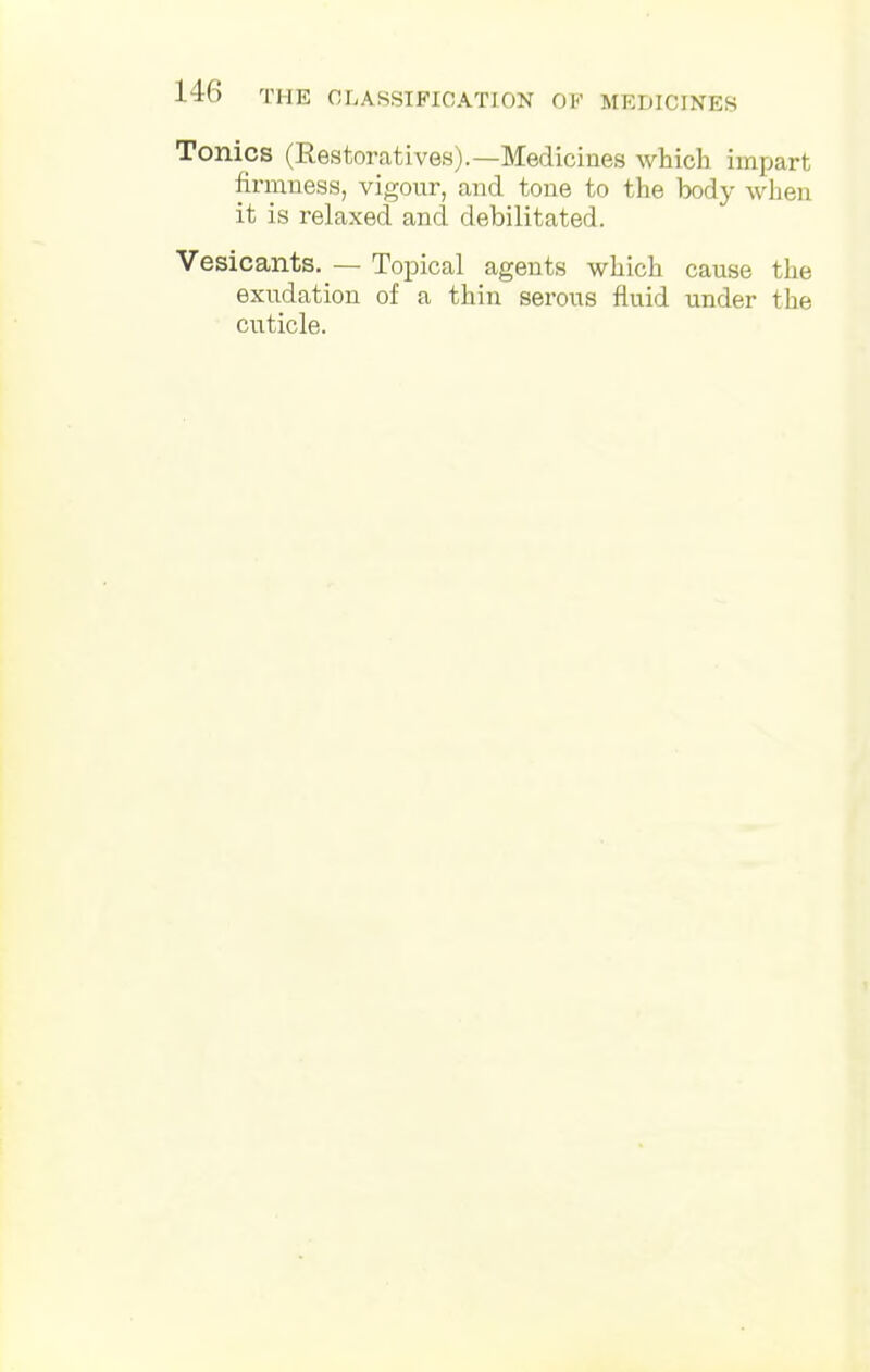 Tonics (Restoratives).—Medicines which impart firmness, vigour, and tone to the body when it is relaxed and debilitated. Vesicants. — Topical agents which cause the exudation of a thin serous fluid under the cuticle.