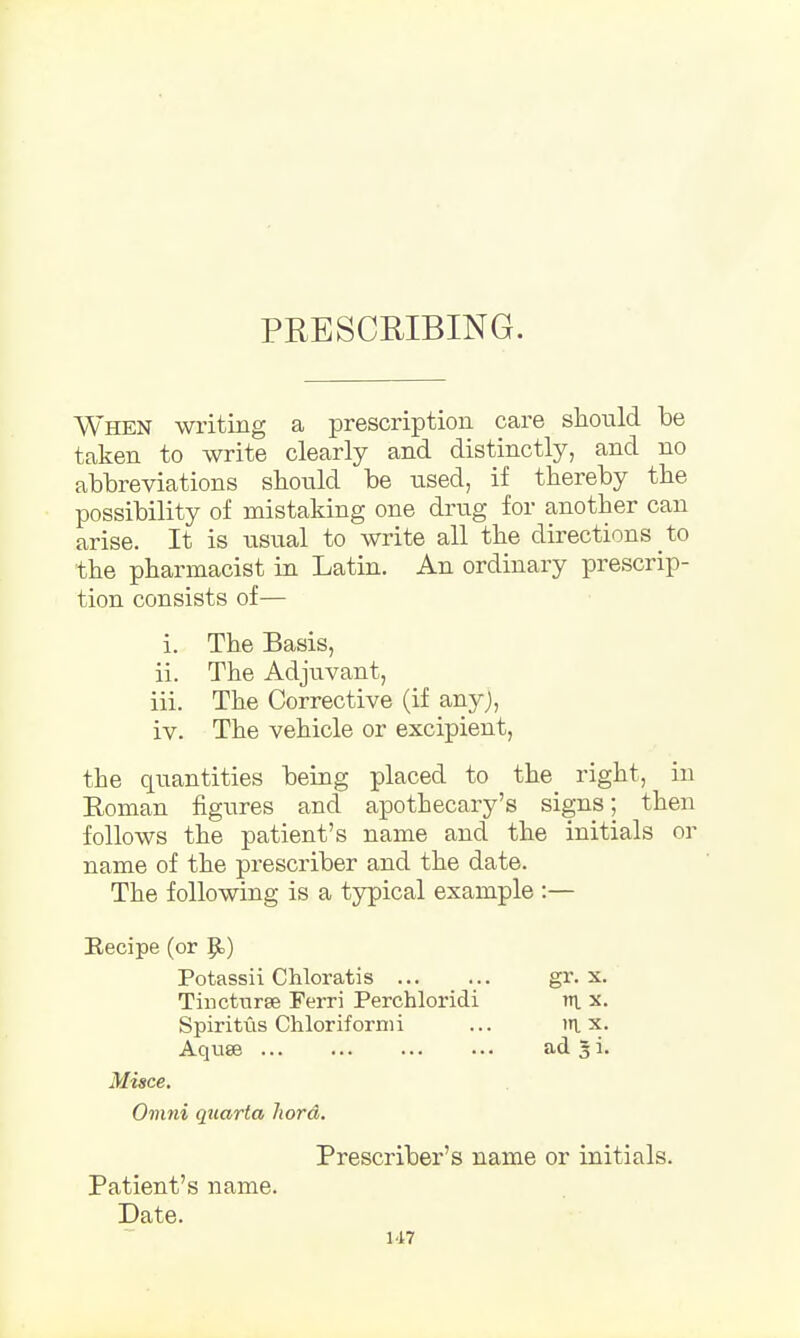 PRESCRIBING. When writing a prescription care should be taken to write clearly and distinctly, and no abbreviations should be used, if thereby the possibility of mistaking one drug for another can arise. It is usual to write all the directions to the pharmacist in Latin. An ordinary prescrip- tion consists of— i. The Basis, ii. The Adjuvant, iii. The Corrective (if any), iv. The vehicle or excipient, the quantities being placed to the right, in Roman figures and apothecary's signs; then follows the patient's name and the initials or name of the prescriber and the date. The following is a typical example :— Recipe (or p.) Potassii Chloratis ... ... gr. x. Tincturse Ferri Perchloridi in. x. Spiritus Chloriformi ... in. x. Aquse ad 3 i. Misce. Omni quarta liord. Prescriber's name or initials. Patient's name. Date.