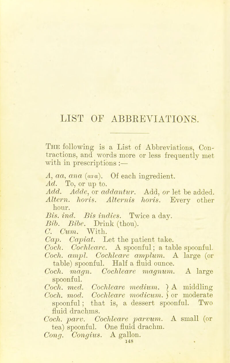 LIST OF ABBREVIATIONS. The following is a List of Abbreviations, Con- tractions, and words more or less frequently met with in prescriptions :— A, aa, ana (ara). Of each ingredient. Ad. To, or up to. Add. Adde, or addantur. Add, or let be added. Altern. horis. Alternis horis. Every other hour. Bis. ind. Bis indies. Twice a day. Bib. Bibe. Drink (thou). C. Cum. With. Cap. Capiat. Let the patient take. Coch. Cochleare. A spoonful; a table spoonful. Cocli. ampl. Cochleare amplum. A large (or table) spoonful. Half a fluid ounce. Coch. magn. Cochleare magnum. A large spoonful. Coch. mcd. Cochleare medium. ) A middling Coch. mod. Cochleare modicum, j or moderate spoonful; that is, a dessert spoonful. Two fluid drachms. Coch. parv. Cochleare parvum. A small (or tea) spoonful. One fluid drachm. Con g. Congius. A gallon.