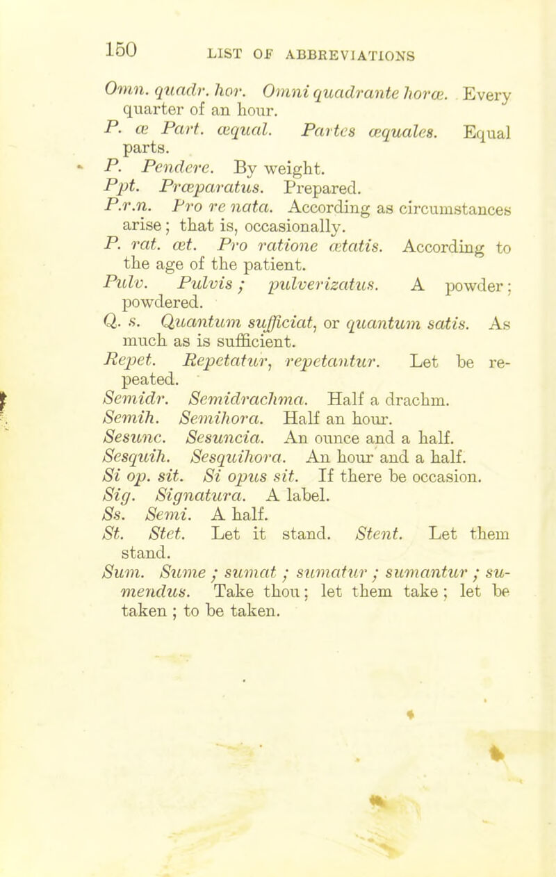 Omn. quadr. hor. Omni quadrante horce. Every quarter of an hour. P. ce Part, cequal. Partes aiquales. Equal parts. P. Pendere. By weight. Ppt. Prceparatus. Prepared. P.r.n. Pro re nata. According as circumstances arise; that is, occasionally. P. rat. ait. Pro ratione cetatis. According to the age of the patient. Pulv. Pulvis; pulverizatiLS. A powder: powdered. Q. s. Quantum sufficiat, or quantum satis. As much as is sufficient. Eepet. Repetatur, repetantur. Let be re- peated. Semidr. Semidrachma. Half a drachm. Semih. Semihora. Half an hour. Sesunc. Sesuncia. An ounce and a half. Sesquih. Sesquihora. An hour and a half. Si op. sit. Si opus sit. If there be occasion. Sig. Signatura. A label. Ss. Semi. A half. St. Stet. Let it stand. Stent. Let them stand. Sum. Sume / sumat ; sumcdur • sumantur ; su- mendus. Take thou; let them take; let be taken ; to be taken.