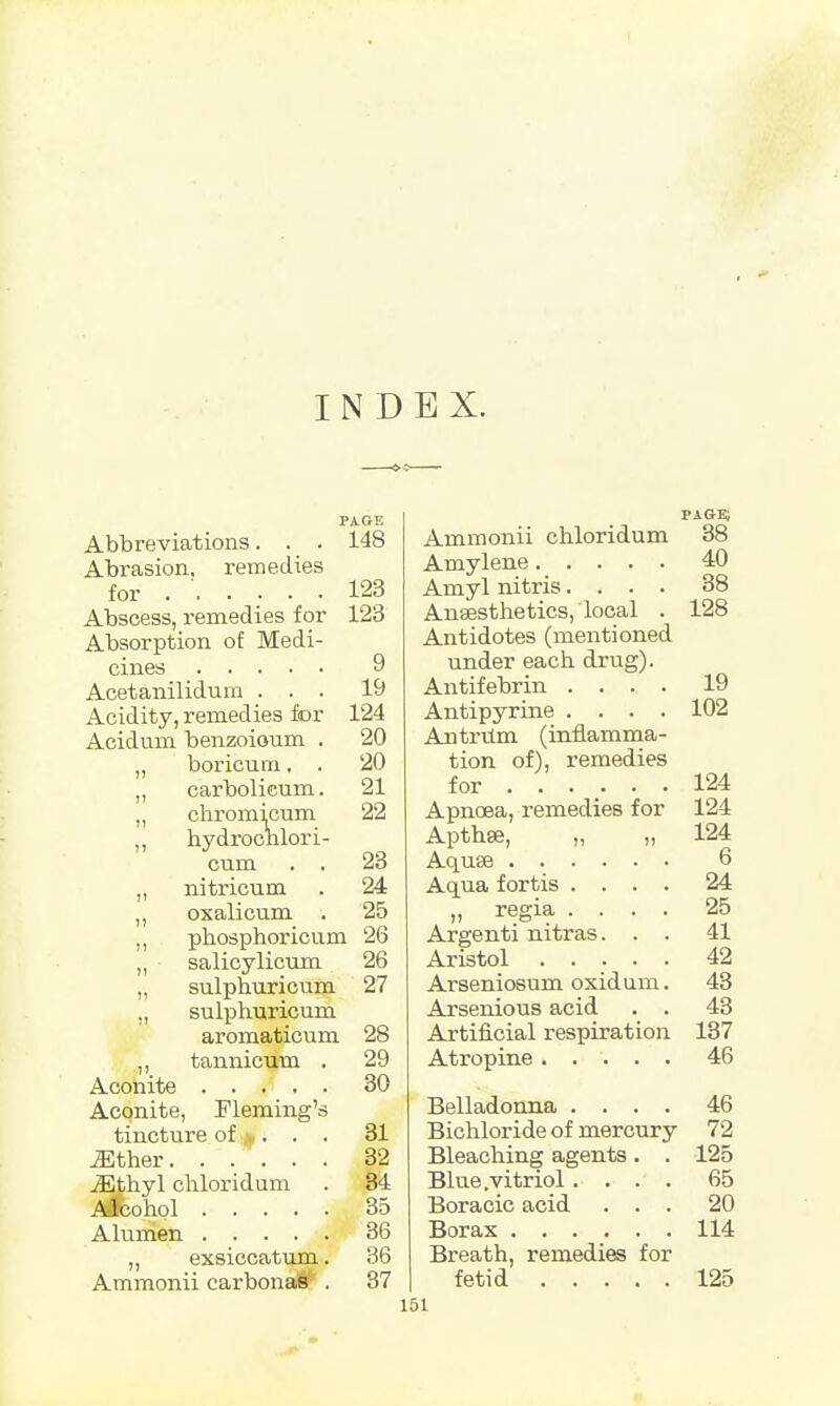 INDEX. PAGE Abbreviations. . . 148 Abrasion, remedies for 123 Abscess, remedies for 123 Absorption of Medi- cines 9 Acetanilidum ... 19 Acidity, remedies for 124 Acidum benzoioum . 20 „ boricum. . 20 „ carbolicum. 21 „ chromicum 22 ,, hydrochlori- cum . . 23 „ nitricum . 24 „ oxalicum . 25 „ phosphoricum 26 „ salicylicum 26 „ sulphuricum 27 ., sulphuricum aromaticum 28 ,, tannicum . 29 Aconite 30 Aconite, Fleming's tincture of > . . . 31 ^Ether...... 32 iEthyl cliloridum . 34 Alcohol 35 Alumen 36 ,, exsiccatuni. 36 Ammonii carbonagf1 . 37 pabe; Ammonii chloridum 38 Amylene 40 Amyl nitris.... 38 Anaesthetics, local . 128 Antidotes (mentioned under each drug). Antifebrin .... 19 Antipyrine .... 102 Antrum (inflamma- tion of), remedies for 124 Apnoea, remedies for 124 Apthse, „ „ 124 Aquae 6 Aqua fortis .... 24 „ regia .... 25 Argenti nitras. . . 41 Aristol ..... 42 Arseniosum oxidum. 43 Arsenious acid . . 43 Artificial respiration 137 Atropine 46 Belladonna .... 46 Bichloride of mercury 72 Bleaching agents. . 125 Blue .vitriol.... 65 Boracic acid ... 20 Borax 114 Breath, remedies for fetid 125