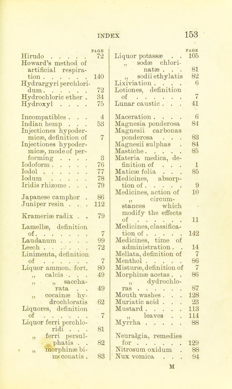 Hirudo 72 Howard's method of artificial respira- tion 140 Hydrargyri perohlori- dum 72 Hydrochloric ether . 34 Hydroxyl .... 75 Incompatibles ... 4 Indian hemp ... 58 Injectiones hypoder- micse, definition of 7 Injectiones hypoder- inicse, mode of per- forming .... 3 Iodoform 76 Iodol 77 Iodum 78 Iridis rhizome ... 79 Japanese camphor . 86 Juniper resin . . . 112 Kramerise radix . . 79 Lamellae, definition of 7 Laudanum .... 99 Leech ...... 72 Linimenta, definition of 7 Liquor ammon. fort. 80 ,, calcis ... 49 „ „ saccha- rata . . 49 „ cocainse hy- drochloratis 62 Liquores, definition of ...... . 7 Liquor ferri perchlo- ridi ... 81 „ ferri persul- phatis . . 82 „ morphinse bi- meconatis . 83 Liquor potassse . . 105 ., sodse chlori- natse ... 81 „ sodii ethylatis 82 Lixiviation .... 6 Lotiones, definition of 7 Lunar caustic ... 41 Maceration .... 6 Magnesia ponderosa 84 Magnesii carbon as ponderosa ... 83 Magnesii sulphas . 84 Mastiche 85 Materia medica, de- finition of . . . 1 Maticse folia ... 85 Medicines, absorp- tion of 9 Medicines, action of 10 „ circum- stances which modify the effects of 11 Medicines, classifica- tion of 142 Medicines, time of administration. . 14 Mellata, definition of 7 Menthol 86 Misturse, definition of 7 Morphinse acetas . . 86 „ dydrochlo- ras 87 Mouth washes ... 128 Muriatic acid ... 23 Mustard 113 „ leaves . . 114 Myrrha ...... 88 Neuralgia, remedies for 129 Nitrosum oxidum . 88 Nux vomica ... 94 M