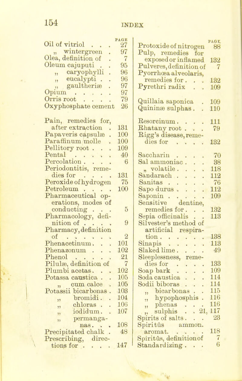 INDEX PAGE Oil of vitriol ... 27 „ wintergreen . 97 Olea, definition of . 7 Oleum cajuputi . . 95 „ caryophylli . 96 „ eucalypti . . 96 „ gaultherise . 97 Opium . . , . . 97 Orris root .... 79 Oxyphosphate cement 26 Pain, remedies for, after extraction . 131 Papaveris capsulse . 100 Paraffinum molle . 100 Pellitory root ... 109 Pental 40 Percolation .... 6 Periodontitis, reme- dies for .... 131 Peroxide of hydrogen 75 Petroleum .... 100 Pharmaceutical op- erations, modes of conducting ... 5 Pharmacology, defi- nition of ... . 9 Pharmacy, definition of ..... . 2 Phenacetinum. . . 101 Phenazonum . . . 102 Phenol ..... 21 Pilulse, definition of 7 Plumbi acetas. . . 102 Potassa caustica . . 105 „ cum calce . 105 Potassii bicarbonas . 103 „ bromidi. . 104 „ chloras . . 106 „ iodidum. . 107 „ permanga- nas. . . 108 Precipitated chalk . 48 Prescribing, direc- tions for .... 147 PAOt Protoxide of nitrogen 88 Pulp, remedies for exposed or inflamed 132 Pulveres, definition of 7 Pyorrhoea alveolaris, remedies for. . . 132 Pyrethri radix . . 109 Quillaia saponica . 109 Quininae sulphas. . 110 Resorcinum. . . . Ill Bhatany root ... 79 Eigg's disease, reme- dies for .... 132 Saccharin .... 70 Sal ammoniac ... 38 „ volatile .... 118 Sandarach .... 112 Sanitas 76 Sapo durus .... 112 Saponin 109 Sensitive dentine, remedies for. . . 132 Sepia officinalis . . 113 Silvester's method of artificial respira- tion 138 Sinapis 113 Slaked lime. ... 49 Sleeplessness, reme- dies for .... 133 Soap bark .... 109 Soda caustica . . .114 Sodii biboras . . . 114 „ bicarbonas . . 115 ., hypophosphis . 116 „ phenas . . . 116 Spirits of salts ... 23 Spiritus amnion. aromat 118 Spiritus, definitionof 7 Standardizing ... 6
